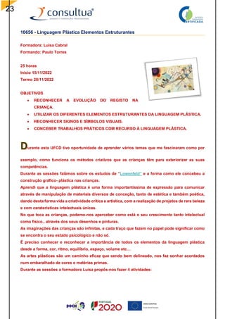 23
10656 - Linguagem Plástica Elementos Estruturantes
Formadora: Luísa Cabral
Formando: Paulo Torres
25 horas
Inicio 15/11/2022
Termo 28/11/2022
OBJETIVOS
 RECONHECER A EVOLUÇÃO DO REGISTO NA
CRIANÇA.
 UTILIZAR OS DIFERENTES ELEMENTOS ESTRUTURANTES DA LINGUAGEM PLÁSTICA.
 RECONHECER SIGNOS E SÍMBOLOS VISUAIS.
 CONCEBER TRABALHOS PRÁTICOS COM RECURSO À LINGUAGEM PLÁSTICA.
urante esta UFCD tive oportunidade de aprender vários temas que me fascinaram como por
exemplo, como funciona os métodos criativos que as crianças têm para exteriorizar as suas
competências.
Durante as sessões falámos sobre os estudos de “Lowenfeld” e a forma como ele concebeu a
construção gráfico- plástica nas crianças.
Aprendi que a linguagem plástica é uma forma importantíssima de expressão para comunicar
através de manipulação de materiais diversos de conceção, tanto de estética e também poética,
dando desta forma vida a criatividade critica e artística, com a realização de projetos de rara beleza
e com caraterísticas intelectuais únicas.
No que toca as crianças, podemo-nos aperceber como está o seu crescimento tanto intelectual
como físico., através dos seus desenhos e pinturas.
As imaginações das crianças são infinitas, e cada traço que fazem no papel pode significar como
se encontra o seu estado psicológico e não só.
É preciso conhecer e reconhecer a importância de todos os elementos da linguagem plástica
desde a forma, cor, ritmo, equilíbrio, espaço, volume etc…
As artes plásticas são um caminho eficaz que sendo bem delineado, nos faz sonhar acordados
num embaralhado de cores e matérias primas.
Durante as sessões a formadora Luísa propôs-nos fazer 4 atividades:
 