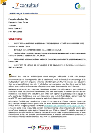 25
10651 Espaços Socioeducativos
Formadora Daniela Tão
Formando Paulo Torres
25 horas
Inicio 22/11/2022
Fim 16/12/2022
OBJETIVOS:
• IDENTIFICAR AS MUDANÇAS NA SOCIEDADE PORTUGUESA QUE LEVAM À NECESSIDADE DE CRIAR
ESPAÇOS SOCIOEDUCATIVOS.
• DISTINGUIR ESPAÇO PEDAGÓGICO DE ESPAÇO SOCIOEDUCATIVO.
• ORGANIZAR UM ESPAÇO SOCIOEDUCATIVO DE ACORDO COM AS CARACTERÍSTICAS DO GRUPO E DO
CONTEXTO E NORMAS DE SEGURANÇA APLICÁVEIS.
• RECONHECER A ORGANIZAÇÃO DO AMBIENTE EDUCATIVO COMO SUPORTE DO DESENVOLVIMENTO
CURRICULAR.
• IDENTIFICAR AS NORMAS DE INSTALAÇÕES E DE EQUIPAMENTO E MATERIAL DOS ESPAÇOS
SOCIOEDUCATIVOS.
urante esta faze de aprendizagem sobre crianças, abordámos o que são espaços
socioeducativos e a sua importância para o crescimento social e educativo de uma criança, e foi
muito produtivo para mim enquanto formando e também para um futuro técnico de ação educativa
visto ser uma possibilidade para mim vir a trabalhar com crianças no meu dia a dia, e aprender tudo
sobre o seu crescimento é uma mais valia para mim e nunca é demais estar bem informado.
Na fase dos 0 aos 6 anos a criança vai desenvolver aptidões que vai fortalecer o seu crescimento
saudável e forte, vai adquirindo ferramentas para lidar com todas as etapas que vai ter que
ultrapassar para crescer forte e saudável, e se o fizer bem é porque a ajuda dos pais e da equipa do
ATL, creche, ou infantário que teve com eles durante este período foram boas e deram frutos. Foi
uma UFCD que gostei bastante de abordar e pude tirar todas as dúvidas que tinha.
A formadora Daniela para consolidar os nossos conhecimentos propôs-nos fazer um trabalho de
grupo em que cada grupo tinha que abordar um tema, no meu caso específico realizei juntamente
com as minhas colegas Aparecida e a Mariza um trabalho em Power Point sobre o que é um ATL e
a maneira como opera no seu todo, também fizemos um cartaz sobre uma promoção atrativa para
um ATL que levasse os pais a querer inscrever os seus filhos no nosso ATL trabalho esse que foi
apresentado em sala de aula para todos os colegas, os outros grupos também apresentaram os seus
trabalhos que a meu ver estavam bastante elucidativos e refletiam bastante bem o pretendido, o
trabalho aqui referido está em anexo ao meu PRA e lá pode ser consultado.
 