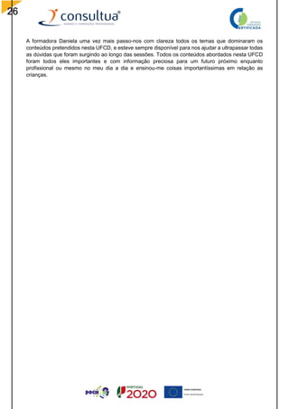 26
A formadora Daniela uma vez mais passo-nos com clareza todos os temas que dominaram os
conteúdos pretendidos nesta UFCD, e esteve sempre disponível para nos ajudar a ultrapassar todas
as dúvidas que foram surgindo ao longo das sessões. Todos os conteúdos abordados nesta UFCD
foram todos eles importantes e com informação preciosa para um futuro próximo enquanto
profissional ou mesmo no meu dia a dia e ensinou-me coisas importantíssimas em relação as
crianças.
 