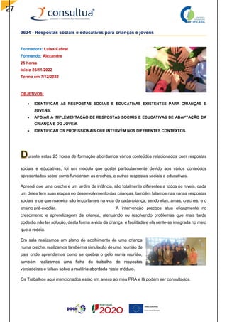 27
9634 - Respostas sociais e educativas para crianças e jovens
Formadora: Luísa Cabral
Formando: Alexandre
25 horas
Inicio 25/11/2022
Termo em 7/12/2022
OBJETIVOS:
 IDENTIFICAR AS RESPOSTAS SOCIAIS E EDUCATIVAS EXISTENTES PARA CRIANÇAS E
JOVENS.
 APOIAR A IMPLEMENTAÇÃO DE RESPOSTAS SOCIAIS E EDUCATIVAS DE ADAPTAÇÃO DA
CRIANÇA E DO JOVEM.
 IDENTIFICAR OS PROFISSIONAIS QUE INTERVÊM NOS DIFERENTES CONTEXTOS.
urante estas 25 horas de formação abordamos vários conteúdos relacionados com respostas
sociais e educativas, foi um módulo que gostei particularmente devido aos vários conteúdos
apresentados sobre como funcionam as creches, e outras respostas sociais e educativas.
Aprendi que uma creche e um jardim de infância, são totalmente diferentes a todos os níveis, cada
um deles tem suas etapas no desenvolvimento das crianças, também falamos nas várias respostas
sociais e de que maneira são importantes na vida de cada criança, sendo elas, amas, creches, e o
ensino pré-escolar. A intervenção precoce atua eficazmente no
crescimento e aprendizagem da criança, atenuando ou resolvendo problemas que mais tarde
poderão não ter solução, desta forma a vida da criança, é facilitada e ela sente-se integrada no meio
que a rodeia.
Em sala realizamos um plano de acolhimento de uma criança
numa creche, realizamos também a simulação de uma reunião de
pais onde aprendemos como se quebra o gelo numa reunião,
também realizamos uma ficha de trabalho de respostas
verdadeiras e falsas sobre a matéria abordada neste módulo.
Os Trabalhos aqui mencionados estão em anexo ao meu PRA e lá podem ser consultados.
 