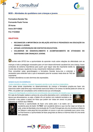 29
9639 – Atividades do quotidiano com crianças e jovens
Formadora Daniela Tão
Formando Paulo Torres
25 horas
Inicio 25/11/2022
Fim 7/12/2022
OBJETIVOS
 RECONHECER A IMPORTÂNCIA DA RELAÇÃO AFETIVA E PEDAGÓGICA NA EDUCAÇÃO DA
CRIANÇA E JOVENS.
 APOIAR A INTERVENÇÃO EM CONTEXTOS EDUCATIVOS.
 COLABORAR NO DESENVOLVIMENTO E ACOMPANHAMENTO DE ATIVIDADES DO
QUOTIDIANO COM CRIANÇAS E JOVENS.
urantes esta UFCD tive a oportunidade de aprender muito sobre relações de afetividade com as
crianças e toda a pedagogia necessária para um bom desenvolvimento saudável de uma criança, foram
conteúdos de extrema importância para quem quer seguir esta tão importante tarefa no
mundo das crianças e ajuda-las no seu crescimento intelectual e afetivo.
Para consolidar estas aprendizagens a formadora Daniela levou-nos a entender o
necessário para entender tudo o que é necessário para ter sucesso nesta área de TAE tao
importante.
Também abordámos os seis domínios das expressões.
SENDO ELES OS DOMÍNIOS:
motor dramático, plástico, musical, linguagem escrita e oral, escrita e matemática.
Com estes temas importantes no desenvolvimento da criança a formadora propôs-nos fazer oito
exercícios sobre cada tema aqui mencionado exercícios feitos e em anexo na devida pasta em anexo ao
PRA, e la podem ser consultados como evidencia da sua concretização.
“Segue em hiperligação a evidencia da concretização das propostas de trabalho aqui mencionadas.”
Em sala de formação realizei a pintura de uma pinha decorativa com o simbolismo da
época que atravessamos, ou seja, o Natal e fiz um tambor com material reciclado e de
comentei o seu passo a passo em fotos que podem ser vistas em anexo na pasta
referente ao módulo aqui refletido.
Tivemos a oportunidade de fazer uma saída para ir ao teatro ver a
excelente peca de teatro “A TEIA” com excelente elenco e que nos fez viajar ao tempo do
pide, antes da liberdade e da revolução de 74 onde Portugal saiu de uma duradoura ditadura
de Salazar e esta peça fez-nos perceber um pouco o que era a opressão que o povo vivia,
no final tivemos a oportunidade de fazer perguntas ao elenco e tirarmos fotos foi uma tarde
bem passada.
 