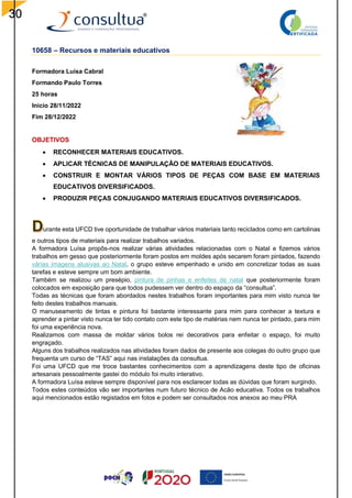 30
10658 – Recursos e materiais educativos
Formadora Luísa Cabral
Formando Paulo Torres
25 horas
Inicio 28/11/2022
Fim 28/12/2022
OBJETIVOS
 RECONHECER MATERIAIS EDUCATIVOS.
 APLICAR TÉCNICAS DE MANIPULAÇÃO DE MATERIAIS EDUCATIVOS.
 CONSTRUIR E MONTAR VÁRIOS TIPOS DE PEÇAS COM BASE EM MATERIAIS
EDUCATIVOS DIVERSIFICADOS.
 PRODUZIR PEÇAS CONJUGANDO MATERIAIS EDUCATIVOS DIVERSIFICADOS.
urante esta UFCD tive oportunidade de trabalhar vários materiais tanto reciclados como em cartolinas
e outros tipos de materiais para realizar trabalhos variados.
A formadora Luísa propôs-nos realizar várias atividades relacionadas com o Natal e fizemos vários
trabalhos em gesso que posteriormente foram postos em moldes após secarem foram pintados, fazendo
várias imagens alusivas ao Natal, o grupo esteve empenhado e unido em concretizar todas as suas
tarefas e esteve sempre um bom ambiente.
Também se realizou um presépio, pintura de pinhas e enfeites de natal que posteriormente foram
colocados em exposição para que todos pudessem ver dentro do espaço da “consultua”.
Todas as técnicas que foram abordados nestes trabalhos foram importantes para mim visto nunca ter
feito destes trabalhos manuais.
O manuseamento de tintas e pintura foi bastante interessante para mim para conhecer a textura e
aprender a pintar visto nunca ter tido contato com este tipo de matérias nem nunca ter pintado, para mim
foi uma experiência nova.
Realizamos com massa de moldar vários bolos rei decorativos para enfeitar o espaço, foi muito
engraçado.
Alguns dos trabalhos realizados nas atividades foram dados de presente aos colegas do outro grupo que
frequenta um curso de “TAS” aqui nas instalações da consultua.
Foi uma UFCD que me troce bastantes conhecimentos com a aprendizagens deste tipo de oficinas
artesanais pessoalmente gastei do módulo foi muito interativo.
A formadora Luísa esteve sempre disponível para nos esclarecer todas as dúvidas que foram surgindo.
Todos estes conteúdos vão ser importantes num futuro técnico de Acão educativa. Todos os trabalhos
aqui mencionados estão registados em fotos e podem ser consultados nos anexos ao meu PRA
 