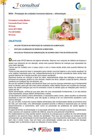 31
8854 – Prestação de cuidados humanos básicos – alimentação
Formadora Lurdes Martins
Formando Paulo Torres
50 horas
Inicio 30/11/2022
Fim 29/12/2022
50 horas
OBJETIVOS
• APLICAR TÉCNICAS DE PRESTAÇÃO DE CUIDADOS DE ALIMENTAÇÃO.
• EFETUAR A ELIMINAÇÃO DE RESÍDUOS ALIMENTARES.
• APLICAR AS TÉCNICAS DE COMUNICAÇÃO, DE ACORDO COM O TIPO DE INTERLOCUTOR.
urante esta UFCD falamos de higiene alimentar, falamos num conjunto de hábitos de limpeza e
asseio que devemos ter em atenção, ainda mais quando falamos de crianças que necessitam ter
uma maior atenção.
Temos que ter cuidado com o nosso corpo e com a nossa saúde ainda mais quando falamos de
crianças.
Todos os dias devemos fazer o necessário para manter uma boa higiene e uma mente saudável, foi
uma matéria importante para nós, independentemente de já termos consciência disso ainda mais
quando falamos de crianças que têm que crescer saudáveis.
Devemos ensinar as crianças a lavar as mãos, especialmente antes das refeições e sempre que
brinquem em parques, jardins ou com animais, mexam em terra, utilizem a casa de banho, antes de
mexerem em qualquer tipo de alimento, etc.
No que diz respeito à higiene oral devemos fazer com que as crianças entendam que é fundamental
lavar os dentes, para que não criem cáries dentárias, estes hábitos devem ser incutidos às crianças,
todos nós desde crianças que nos foi ensinado a lavar os dentes após as refeições pelo menos 2
vezes por dia.
Sobre alimentação, verifica-se que para alem de uma necessidade fundamental, é um dos fatores
mais importantes, porque afetam diretamente a saúde.
Já não basta ter acesso a bens alimentares, é necessário saber comer, saber escolher os alimentos
saudáveis e ricos em vitaminas, pois vão ajudar a criança a ter um crescimento saudável e com
menos doenças.
Se, por um lado, muitos dos nossos hábitos alimentares são condicionados desde os primeiros anos
de vida, por outro lado, uma alimentação saudável durante a infância é essencial para um normal
desenvolvimento e crescimento, bem como na prevenção de problemas de saúde ligados à
alimentação.
O papel da família na alimentação e na educação alimentar das crianças e jovens é inquestionável,
mas a escola e em especial o jardim de infância, assume uma particular importância.
Os colaboradores do meio escolar devem incentivar as crianças para a prática de uma alimentação
saudável e de exercício físico, através de atividades. Para que isso aconteça as crianças têm de
compreender que alimentação é muito importante para o seu crescimento e bem-estar, e que comer
bem não é comer muito, mas sim fazer uma alimentação variada que se deve comer devagar
mastigar bem os alimentos e fazer as refeições a horas certas.
 