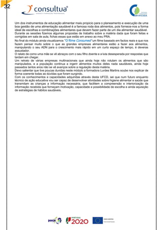 32
Um dos instrumentos de educação alimentar mais propicio para o planeamento e execução de uma
boa gestão de uma alimentação saudável é a famosa roda dos alimentos, pois fornece-nos a forma
ideal de escolhas e combinações alimentares que devem fazer parte de um dia alimentar saudável.
Durante as sessões fizemos algumas propostas de trabalho sobre a matéria dada que foram feitas e
corrigidas em sala de aula, fichas essas que estão em anexo ao meu PRA.
No final do módulo ainda visualizamos “O filme Consumed “um filme baseado em factos reais e que nos
fazem pensar muito sobre o que as grandes empresas alimentares estão a fazer aos alimentos,
manipulando o seu ADN para o crescimento mais rápido em um curto espaço de tempo, é deveras
assustador.
O relato de como uma mãe se vê abraços com o seu filho doente e a luta desesperada por respostas que
tardam em chegar.
Um retrato de várias empresas multinacionais que ainda hoje não rotulam os alimentos que são
manipulados, e a população continua a ingerir alimentos muitos deles nada saudáveis, ainda hoje
passados tantos anos não se vê avanços sobre a regulação desta matéria.
Devo salientar que tive poucas duvidas neste módulo a formadora Lurdes Martins soube nos explicar de
forma coerente todas as dúvidas que foram surgindo.
Com os conhecimentos e capacidades adquiridas através desta UFCD, sei que num futuro enquanto
técnico de ação educativa vou ser capaz de desenvolver atividades sobre higiene alimentar e saúde que
transmitam as crianças a informação necessária, que facilitem a compreensão e interiorização da
informação recebida que forneçam motivação, capacidade e possibilidade de escolha e ainda aquisição
de estratégias de hábitos saudáveis.
 