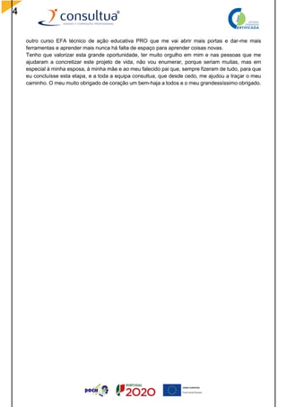 4
outro curso EFA técnico de ação educativa PRO que me vai abrir mais portas e dar-me mais
ferramentas e aprender mais nunca há falta de espaço para aprender coisas novas.
Tenho que valorizar esta grande oportunidade, ter muito orgulho em mim e nas pessoas que me
ajudaram a concretizar este projeto de vida, não vou enumerar, porque seriam muitas, mas em
especial à minha esposa, à minha mãe e ao meu falecido pai que, sempre fizeram de tudo, para que
eu concluísse esta etapa, e a toda a equipa consultua, que desde cedo, me ajudou a traçar o meu
caminho. O meu muito obrigado de coração um bem-haja a todos e o meu grandessíssimo obrigado.
 