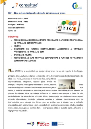 5
9631 - Ética e deontologia prof no trabalho com crianças e jovens
Formadora: Luísa Cabral
Formando: Paulo Torres
Duração – 25 horas
início em 05/09/2022
Termo em
OBJETIVOS:
 RECONHECER AS EXIGÊNCIAS ÉTICAS ASSOCIADAS À ATIVIDADE PROFISSIONAL
NO TRABALHO COM CRIANÇAS E
 JOVENS.
 IDENTIFICAR OS FATORES DEONTOLÓGICOS ASSOCIADOS À ATIVIDADE
PROFISSIONAL NO TRABALHO COM
 CRIANÇAS E JOVENS.
 RECONHECER AS SUAS PRÓPRIAS COMPETÊNCIAS E FUNÇÕES NO TRABALHO
COM CRIANÇAS E JOVENS
esta UFCD tive a oportunidade de abordar vários temas no que diz respeito à deontologia,
princípios éticos, culturais, estigmas sociais entre outros. Como conteúdos abordamos conceitos de
ética e de moral, princípios de referência ética, competência,
responsabilidade, integridade, respeito pelos direitos das
crianças, o respeito pelo superior interesse da criança, respeito pelas
diferenças religiosas culturais e socioeconómicas da criança e da sua
família, o dever de transparência e informação à família, o dever de colaboração com a família na
procura de soluções, ética, deontologia profissional no trabalho com crianças, o dever de zelo
particularidades da aplicação dos princípios éticos, deontológicos no trabalho com crianças em
contexto diferenciados, domicilio, entidades privadas e públicas, compromissos com os
intervenientes, com crianças com jovens com as famílias com a equipa, com a entidade
empregadora, com a comunidade e com a sociedade em geral, comportamentos e atitudes, relações
interpessoais, resolução de conflitos, bem – estar pessoal, ética do cuidado, sigilo profissional e
negligência e maus tratos.
 