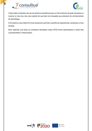 6
Todos estes conteúdos vão ser de extrema importância para um futuro técnico de ação educativa ou
mesmo no meu dia a dia, pois poderei ter que lidar com situações que precisem de conhecimentos
de deontologia.
A formadora Luísa Cabral foi muito acessível e permitiu a partilha de experiências, esclareceu e tirou
dúvidas.
Devo salientar que todos os conteúdos abordados nesta UFCD foram aprendizados e todos eles
compreendidos e interiorizados.
 