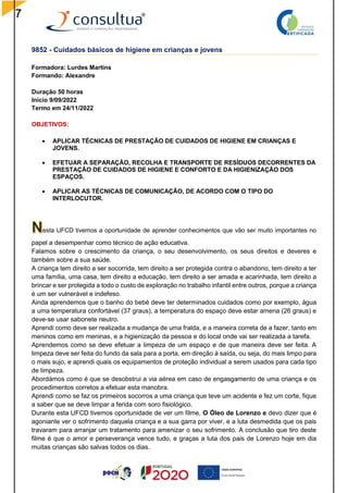 7
9852 - Cuidados básicos de higiene em crianças e jovens
Formadora: Lurdes Martins
Formando: Alexandre
Duração 50 horas
Início 9/09/2022
Termo em 24/11/2022
OBJETIVOS:
 APLICAR TÉCNICAS DE PRESTAÇÃO DE CUIDADOS DE HIGIENE EM CRIANÇAS E
JOVENS.
 EFETUAR A SEPARAÇÃO, RECOLHA E TRANSPORTE DE RESÍDUOS DECORRENTES DA
PRESTAÇÃO DE CUIDADOS DE HIGIENE E CONFORTO E DA HIGIENIZAÇÃO DOS
ESPAÇOS.
 APLICAR AS TÉCNICAS DE COMUNICAÇÃO, DE ACORDO COM O TIPO DO
INTERLOCUTOR.
esta UFCD tivemos a oportunidade de aprender conhecimentos que vão ser muito importantes no
papel a desempenhar como técnico de ação educativa.
Falamos sobre o crescimento da criança, o seu desenvolvimento, os seus direitos e deveres e
também sobre a sua saúde.
A criança tem direito a ser socorrida, tem direito a ser protegida contra o abandono, tem direito a ter
uma família, uma casa, tem direito a educação, tem direito a ser amada e acarinhada, tem direito a
brincar e ser protegida a todo o custo de exploração no trabalho infantil entre outros, porque a criança
é um ser vulnerável e indefeso.
Ainda aprendemos que o banho do bebé deve ter determinados cuidados como por exemplo, água
a uma temperatura confortável (37 graus), a temperatura do espaço deve estar amena (26 graus) e
deve-se usar sabonete neutro.
Aprendi como deve ser realizada a mudança de uma fralda, e a maneira correta de a fazer, tanto em
meninos como em meninas, e a higienização da pessoa e do local onde vai ser realizada a tarefa.
Aprendemos como se deve efetuar a limpeza de um espaço e de que maneira deve ser feita. A
limpeza deve ser feita do fundo da sala para a porta, em direção à saída, ou seja, do mais limpo para
o mais sujo, e aprendi quais os equipamentos de proteção individual a serem usados para cada tipo
de limpeza.
Abordámos como é que se desobstrui a via aérea em caso de engasgamento de uma criança e os
procedimentos corretos a efetuar esta manobra.
Aprendi como se faz os primeiros socorros a uma criança que teve um acidente e fez um corte, fique
a saber que se deve limpar a ferida com soro fisiológico.
Durante esta UFCD tivemos oportunidade de ver um filme, O Óleo de Lorenzo e devo dizer que é
agoniante ver o sofrimento daquela criança e a sua garra por viver, e a luta desmedida que os pais
travaram para arranjar um tratamento para amenizar o seu sofrimento. A conclusão que tiro deste
filme é que o amor e perseverança vence tudo, e graças a luta dos pais de Lorenzo hoje em dia
muitas crianças são salvas todos os dias.
 