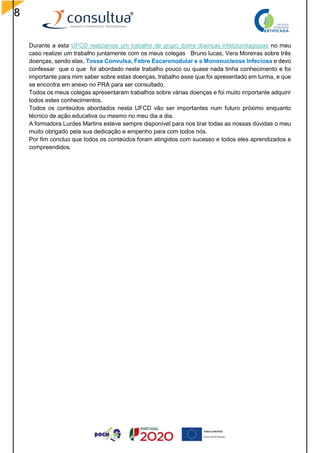8
Durante a esta UFCD realizamos um trabalho de grupo dobre doenças infetocontagiosas no meu
caso realizei um trabalho juntamente com os meus colegas Bruno lucas, Vera Moreiras sobre três
doenças, sendo elas, Tosse Convulsa, Febre Escaronodular e a Mononucleose Infeciosa e devo
confessar que o que foi abordado neste trabalho pouco ou quase nada tinha conhecimento e foi
importante para mim saber sobre estas doenças, trabalho esse que foi apresentado em turma, e que
se encontra em anexo no PRA para ser consultado.
Todos os meus colegas apresentaram trabalhos sobre várias doenças e foi muito importante adquirir
todos estes conhecimentos.
Todos os conteúdos abordados nesta UFCD vão ser importantes num futuro próximo enquanto
técnico de ação educativa ou mesmo no meu dia a dia.
A formadora Lurdes Martins esteve sempre disponível para nos tirar todas as nossas dúvidas o meu
muito obrigado pela sua dedicação e empenho para com todos nós.
Por fim concluo que todos os conteúdos foram atingidos com sucesso e todos eles aprendizados e
compreendidos.
 