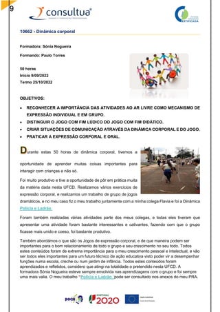 9
10662 - Dinâmica corporal
Formadora: Sónia Nogueira
Formando: Paulo Torres
50 horas
Inicio 9/09/2022
Termo 25/10/2022
OBJETIVOS:
 RECONHECER A IMPORTÂNCIA DAS ATIVIDADES AO AR LIVRE COMO MECANISMO DE
EXPRESSÃO INDIVIDUAL E EM GRUPO.
 DISTINGUIR O JOGO COM FIM LÚDICO DO JOGO COM FIM DIDÁTICO.
 CRIAR SITUAÇÕES DE COMUNICAÇÃO ATRAVÉS DA DINÂMICA CORPORAL E DO JOGO.
 PRATICAR A EXPRESSÃO CORPORAL E ORAL.
urante estas 50 horas de dinâmica corporal, tivemos a
oportunidade de aprender muitas coisas importantes para
interagir com crianças e não só.
Foi muito produtivo e tive a oportunidade de pôr em prática muita
da matéria dada nesta UFCD. Realizamos vários exercícios de
expressão corporal, e realizamos um trabalho de grupo de jogos
dramáticos, e no meu caso fiz o meu trabalho juntamente com a minha colega Flavia e foi a Dinâmica
Polícia e Ladrão.
Foram também realizadas várias atividades parte dos meus colegas, e todas eles tiveram que
apresentar uma atividade foram bastante interessantes e cativantes, fazendo com que o grupo
ficasse mais unido e coeso, foi bastante produtivo.
Também abordámos o que são os Jogos de expressão corporal, e de que maneira podem ser
importantes para o bom relacionamento de todo o grupo e seu crescimento no seu todo. Todos
estes conteúdos foram de extrema importância para o meu crescimento pessoal e intelectual, e vão
ser todos eles importantes para um futuro técnico de ação educativa visto poder vir a desempenhar
funções numa escola, creche ou num jardim de infância. Todos estes conteúdos foram
aprendizados e refletidos, considero que atingi na totalidade o pretendido nesta UFCD. A
formadora Sónia Nogueira esteve sempre envolvida nas aprendizagens com o grupo e foi sempre
uma mais valia. O meu trabalho “Polícia e Ladrão “pode ser consultado nos anexos do meu PRA.
 
