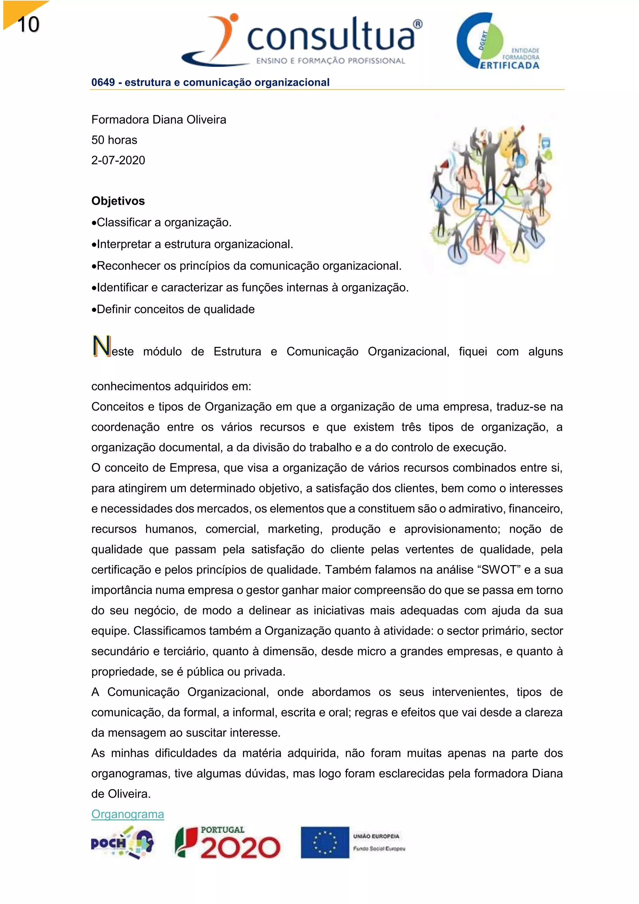 10
0649 - estrutura e comunicação organizacional
Formadora Diana Oliveira
50 horas
2-07-2020
Objetivos
Classificar a organização.
Interpretar a estrutura organizacional.
Reconhecer os princípios da comunicação organizacional.
Identificar e caracterizar as funções internas à organização.
Definir conceitos de qualidade
este módulo de Estrutura e Comunicação Organizacional, fiquei com alguns
conhecimentos adquiridos em:
Conceitos e tipos de Organização em que a organização de uma empresa, traduz-se na
coordenação entre os vários recursos e que existem três tipos de organização, a
organização documental, a da divisão do trabalho e a do controlo de execução.
O conceito de Empresa, que visa a organização de vários recursos combinados entre si,
para atingirem um determinado objetivo, a satisfação dos clientes, bem como o interesses
e necessidades dos mercados, os elementos que a constituem são o admirativo, financeiro,
recursos humanos, comercial, marketing, produção e aprovisionamento; noção de
qualidade que passam pela satisfação do cliente pelas vertentes de qualidade, pela
certificação e pelos princípios de qualidade. Também falamos na análise “SWOT” e a sua
importância numa empresa o gestor ganhar maior compreensão do que se passa em torno
do seu negócio, de modo a delinear as iniciativas mais adequadas com ajuda da sua
equipe. Classificamos também a Organização quanto à atividade: o sector primário, sector
secundário e terciário, quanto à dimensão, desde micro a grandes empresas, e quanto à
propriedade, se é pública ou privada.
A Comunicação Organizacional, onde abordamos os seus intervenientes, tipos de
comunicação, da formal, a informal, escrita e oral; regras e efeitos que vai desde a clareza
da mensagem ao suscitar interesse.
As minhas dificuldades da matéria adquirida, não foram muitas apenas na parte dos
organogramas, tive algumas dúvidas, mas logo foram esclarecidas pela formadora Diana
de Oliveira.
Organograma
 