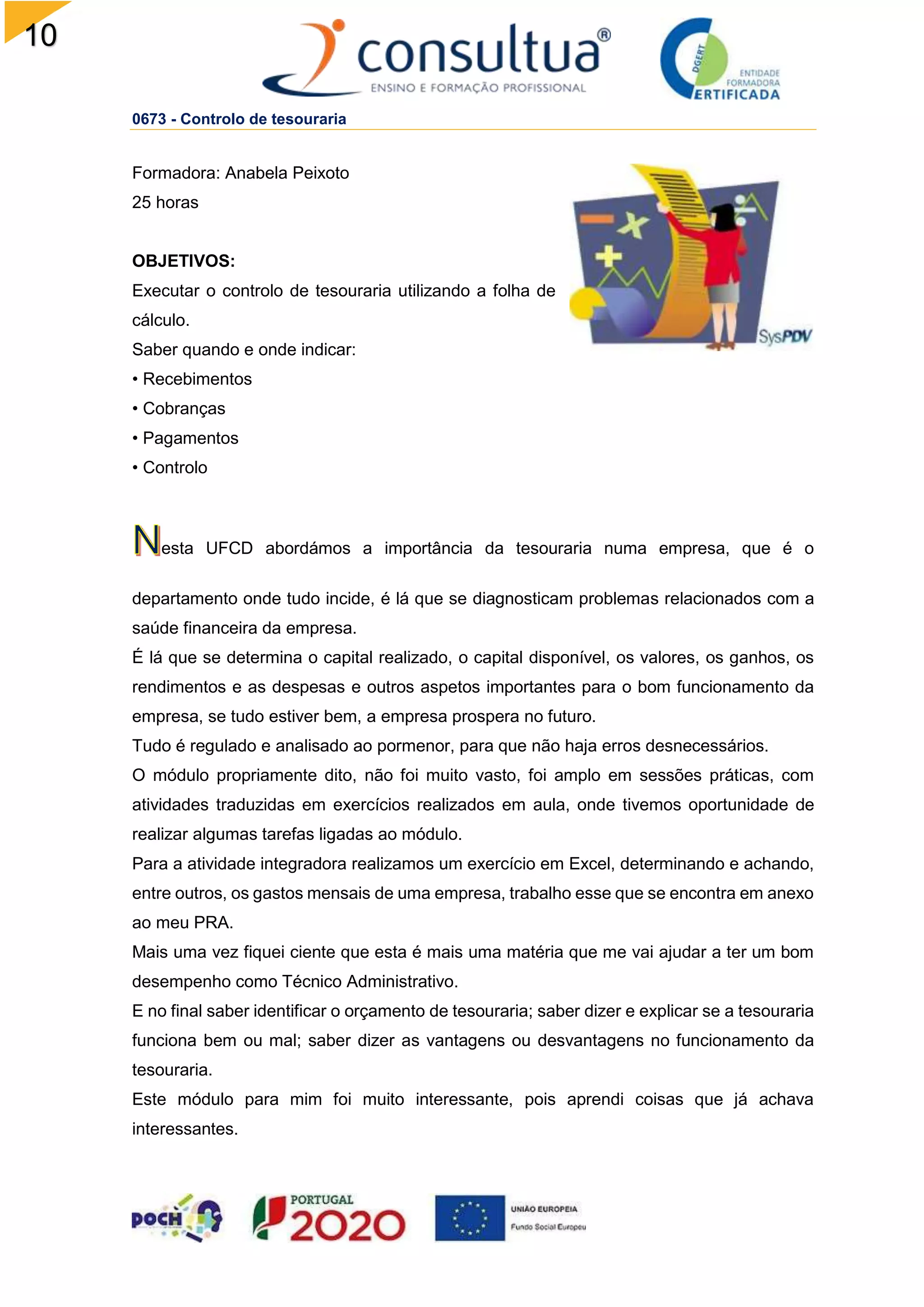 10
0
0673 - Controlo de tesouraria
Formadora: Anabela Peixoto
25 horas
OBJETIVOS:
Executar o controlo de tesouraria utilizando a folha de
cálculo.
Saber quando e onde indicar:
• Recebimentos
• Cobranças
• Pagamentos
• Controlo
esta UFCD abordámos a importância da tesouraria numa empresa, que é o
departamento onde tudo incide, é lá que se diagnosticam problemas relacionados com a
saúde financeira da empresa.
É lá que se determina o capital realizado, o capital disponível, os valores, os ganhos, os
rendimentos e as despesas e outros aspetos importantes para o bom funcionamento da
empresa, se tudo estiver bem, a empresa prospera no futuro.
Tudo é regulado e analisado ao pormenor, para que não haja erros desnecessários.
O módulo propriamente dito, não foi muito vasto, foi amplo em sessões práticas, com
atividades traduzidas em exercícios realizados em aula, onde tivemos oportunidade de
realizar algumas tarefas ligadas ao módulo.
Para a atividade integradora realizamos um exercício em Excel, determinando e achando,
entre outros, os gastos mensais de uma empresa, trabalho esse que se encontra em anexo
ao meu PRA.
Mais uma vez fiquei ciente que esta é mais uma matéria que me vai ajudar a ter um bom
desempenho como Técnico Administrativo.
E no final saber identificar o orçamento de tesouraria; saber dizer e explicar se a tesouraria
funciona bem ou mal; saber dizer as vantagens ou desvantagens no funcionamento da
tesouraria.
Este módulo para mim foi muito interessante, pois aprendi coisas que já achava
interessantes.
 