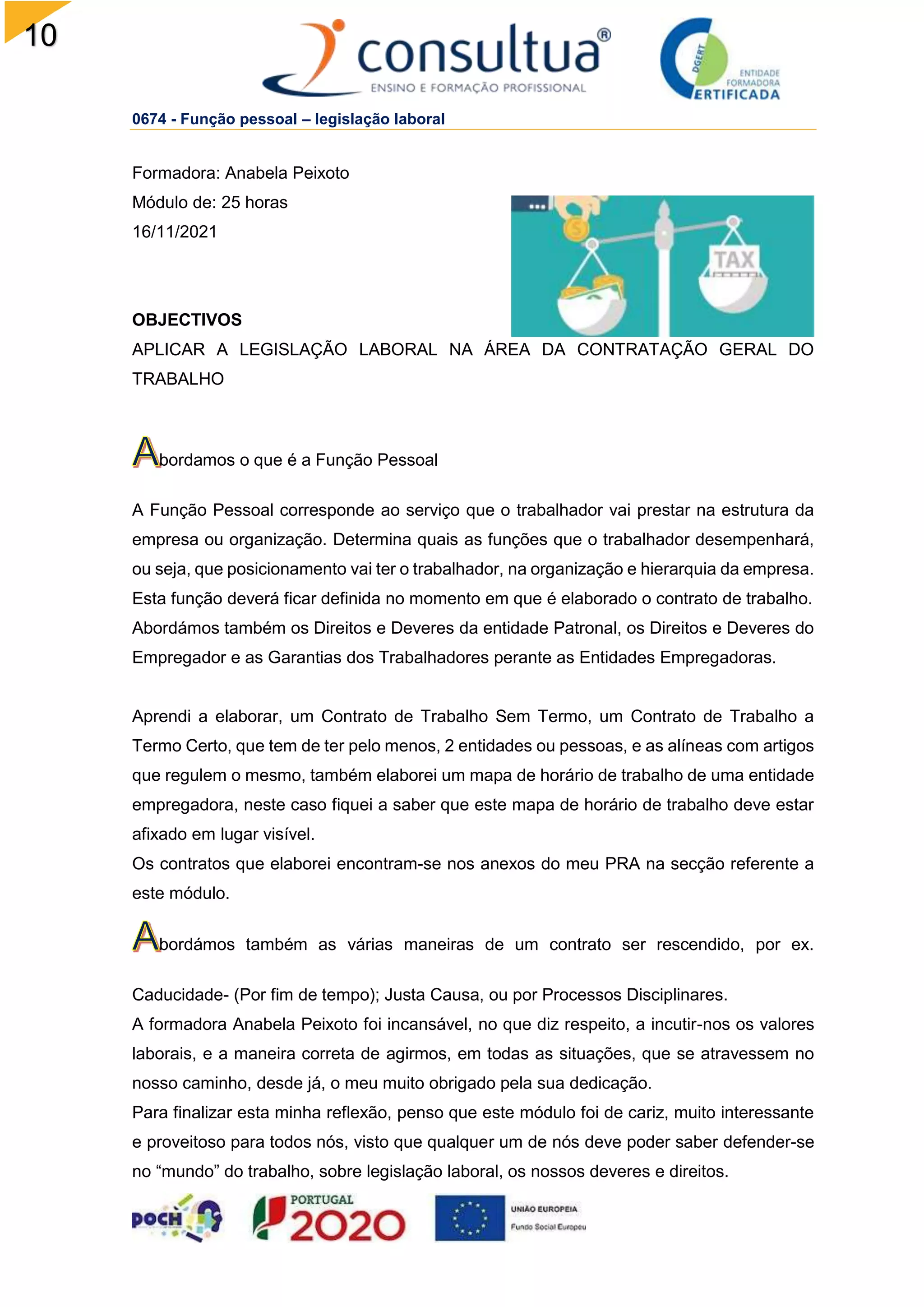 10
2
0674 - Função pessoal – legislação laboral
Formadora: Anabela Peixoto
Módulo de: 25 horas
16/11/2021
OBJECTIVOS
APLICAR A LEGISLAÇÃO LABORAL NA ÁREA DA CONTRATAÇÃO GERAL DO
TRABALHO
bordamos o que é a Função Pessoal
A Função Pessoal corresponde ao serviço que o trabalhador vai prestar na estrutura da
empresa ou organização. Determina quais as funções que o trabalhador desempenhará,
ou seja, que posicionamento vai ter o trabalhador, na organização e hierarquia da empresa.
Esta função deverá ficar definida no momento em que é elaborado o contrato de trabalho.
Abordámos também os Direitos e Deveres da entidade Patronal, os Direitos e Deveres do
Empregador e as Garantias dos Trabalhadores perante as Entidades Empregadoras.
Aprendi a elaborar, um Contrato de Trabalho Sem Termo, um Contrato de Trabalho a
Termo Certo, que tem de ter pelo menos, 2 entidades ou pessoas, e as alíneas com artigos
que regulem o mesmo, também elaborei um mapa de horário de trabalho de uma entidade
empregadora, neste caso fiquei a saber que este mapa de horário de trabalho deve estar
afixado em lugar visível.
Os contratos que elaborei encontram-se nos anexos do meu PRA na secção referente a
este módulo.
bordámos também as várias maneiras de um contrato ser rescendido, por ex.
Caducidade- (Por fim de tempo); Justa Causa, ou por Processos Disciplinares.
A formadora Anabela Peixoto foi incansável, no que diz respeito, a incutir-nos os valores
laborais, e a maneira correta de agirmos, em todas as situações, que se atravessem no
nosso caminho, desde já, o meu muito obrigado pela sua dedicação.
Para finalizar esta minha reflexão, penso que este módulo foi de cariz, muito interessante
e proveitoso para todos nós, visto que qualquer um de nós deve poder saber defender-se
no “mundo” do trabalho, sobre legislação laboral, os nossos deveres e direitos.
 