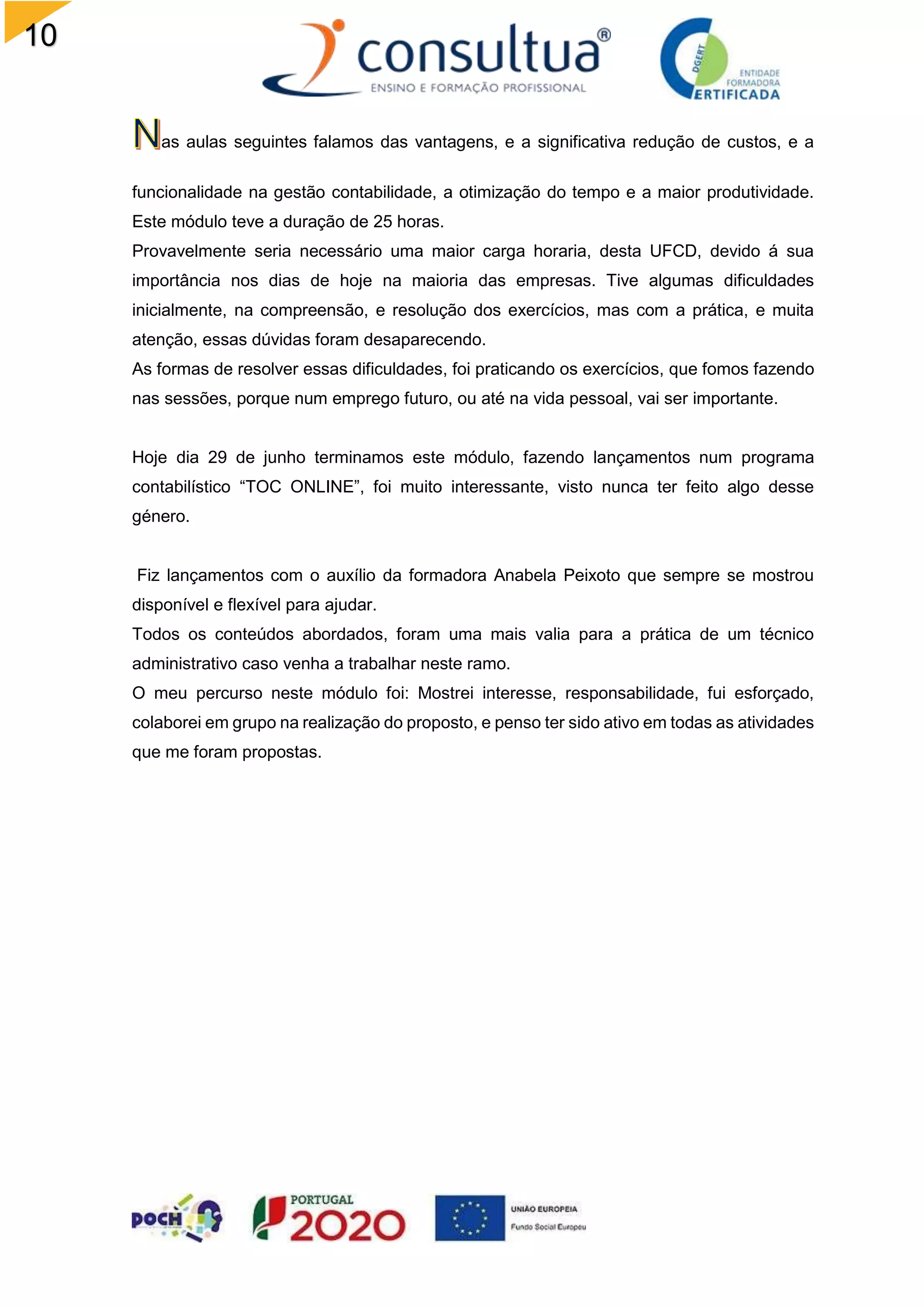 10
5
as aulas seguintes falamos das vantagens, e a significativa redução de custos, e a
funcionalidade na gestão contabilidade, a otimização do tempo e a maior produtividade.
Este módulo teve a duração de 25 horas.
Provavelmente seria necessário uma maior carga horaria, desta UFCD, devido á sua
importância nos dias de hoje na maioria das empresas. Tive algumas dificuldades
inicialmente, na compreensão, e resolução dos exercícios, mas com a prática, e muita
atenção, essas dúvidas foram desaparecendo.
As formas de resolver essas dificuldades, foi praticando os exercícios, que fomos fazendo
nas sessões, porque num emprego futuro, ou até na vida pessoal, vai ser importante.
Hoje dia 29 de junho terminamos este módulo, fazendo lançamentos num programa
contabilístico “TOC ONLINE”, foi muito interessante, visto nunca ter feito algo desse
género.
Fiz lançamentos com o auxílio da formadora Anabela Peixoto que sempre se mostrou
disponível e flexível para ajudar.
Todos os conteúdos abordados, foram uma mais valia para a prática de um técnico
administrativo caso venha a trabalhar neste ramo.
O meu percurso neste módulo foi: Mostrei interesse, responsabilidade, fui esforçado,
colaborei em grupo na realização do proposto, e penso ter sido ativo em todas as atividades
que me foram propostas.
 