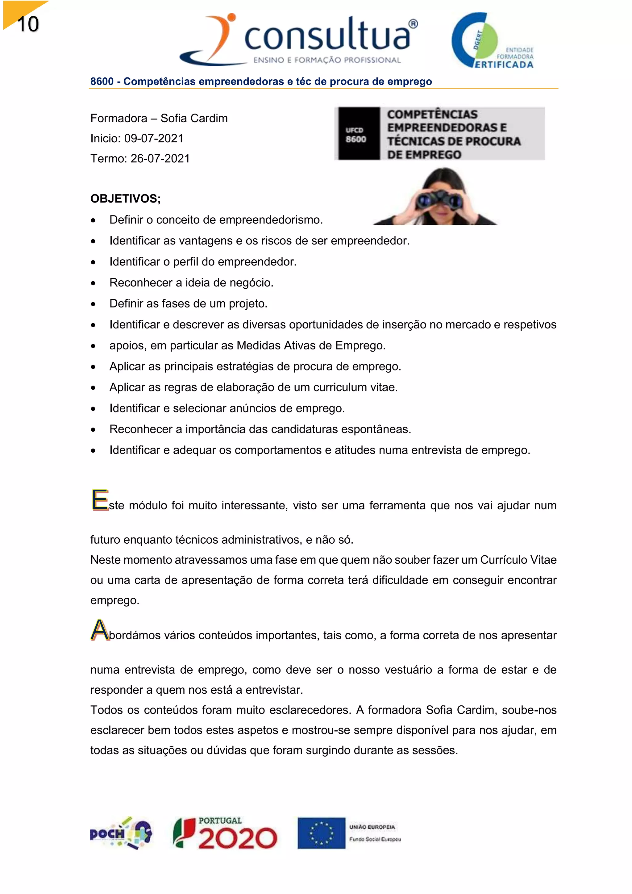 10
6
8600 - Competências empreendedoras e téc de procura de emprego
Formadora – Sofia Cardim
Inicio: 09-07-2021
Termo: 26-07-2021
OBJETIVOS;
 Definir o conceito de empreendedorismo.
 Identificar as vantagens e os riscos de ser empreendedor.
 Identificar o perfil do empreendedor.
 Reconhecer a ideia de negócio.
 Definir as fases de um projeto.
 Identificar e descrever as diversas oportunidades de inserção no mercado e respetivos
 apoios, em particular as Medidas Ativas de Emprego.
 Aplicar as principais estratégias de procura de emprego.
 Aplicar as regras de elaboração de um curriculum vitae.
 Identificar e selecionar anúncios de emprego.
 Reconhecer a importância das candidaturas espontâneas.
 Identificar e adequar os comportamentos e atitudes numa entrevista de emprego.
ste módulo foi muito interessante, visto ser uma ferramenta que nos vai ajudar num
futuro enquanto técnicos administrativos, e não só.
Neste momento atravessamos uma fase em que quem não souber fazer um Currículo Vitae
ou uma carta de apresentação de forma correta terá dificuldade em conseguir encontrar
emprego.
bordámos vários conteúdos importantes, tais como, a forma correta de nos apresentar
numa entrevista de emprego, como deve ser o nosso vestuário a forma de estar e de
responder a quem nos está a entrevistar.
Todos os conteúdos foram muito esclarecedores. A formadora Sofia Cardim, soube-nos
esclarecer bem todos estes aspetos e mostrou-se sempre disponível para nos ajudar, em
todas as situações ou dúvidas que foram surgindo durante as sessões.
 