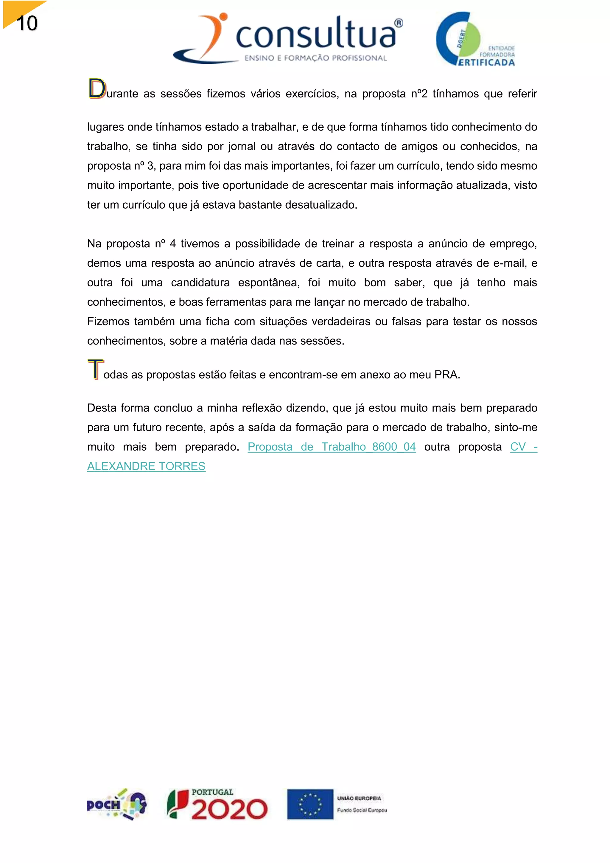 10
7
urante as sessões fizemos vários exercícios, na proposta nº2 tínhamos que referir
lugares onde tínhamos estado a trabalhar, e de que forma tínhamos tido conhecimento do
trabalho, se tinha sido por jornal ou através do contacto de amigos ou conhecidos, na
proposta nº 3, para mim foi das mais importantes, foi fazer um currículo, tendo sido mesmo
muito importante, pois tive oportunidade de acrescentar mais informação atualizada, visto
ter um currículo que já estava bastante desatualizado.
Na proposta nº 4 tivemos a possibilidade de treinar a resposta a anúncio de emprego,
demos uma resposta ao anúncio através de carta, e outra resposta através de e-mail, e
outra foi uma candidatura espontânea, foi muito bom saber, que já tenho mais
conhecimentos, e boas ferramentas para me lançar no mercado de trabalho.
Fizemos também uma ficha com situações verdadeiras ou falsas para testar os nossos
conhecimentos, sobre a matéria dada nas sessões.
odas as propostas estão feitas e encontram-se em anexo ao meu PRA.
Desta forma concluo a minha reflexão dizendo, que já estou muito mais bem preparado
para um futuro recente, após a saída da formação para o mercado de trabalho, sinto-me
muito mais bem preparado. Proposta de Trabalho_8600_04 outra proposta CV -
ALEXANDRE TORRES
 
