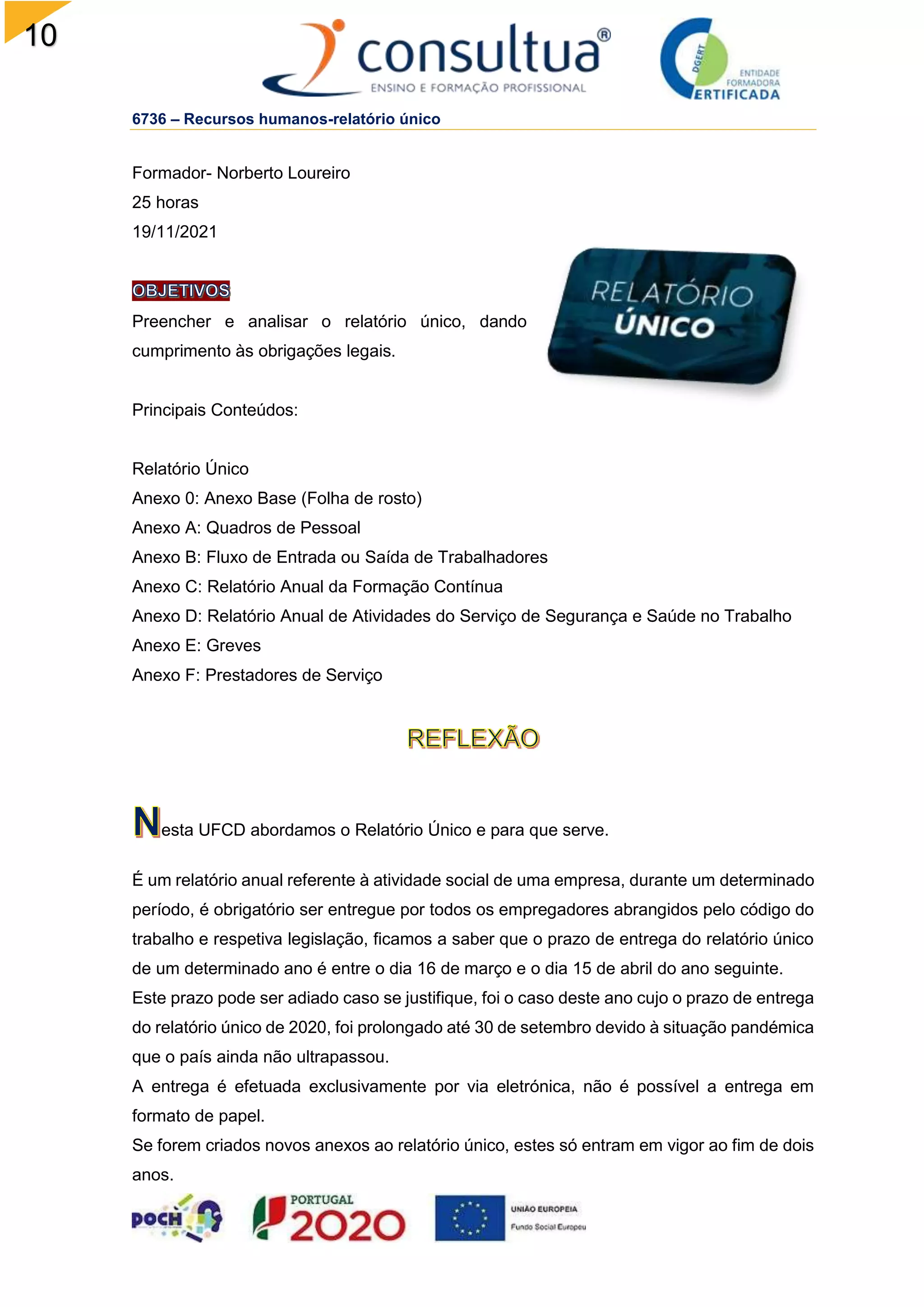 10
8
6736 – Recursos humanos-relatório único
Formador- Norberto Loureiro
25 horas
19/11/2021
Preencher e analisar o relatório único, dando
cumprimento às obrigações legais.
Principais Conteúdos:
Relatório Único
Anexo 0: Anexo Base (Folha de rosto)
Anexo A: Quadros de Pessoal
Anexo B: Fluxo de Entrada ou Saída de Trabalhadores
Anexo C: Relatório Anual da Formação Contínua
Anexo D: Relatório Anual de Atividades do Serviço de Segurança e Saúde no Trabalho
Anexo E: Greves
Anexo F: Prestadores de Serviço
esta UFCD abordamos o Relatório Único e para que serve.
É um relatório anual referente à atividade social de uma empresa, durante um determinado
período, é obrigatório ser entregue por todos os empregadores abrangidos pelo código do
trabalho e respetiva legislação, ficamos a saber que o prazo de entrega do relatório único
de um determinado ano é entre o dia 16 de março e o dia 15 de abril do ano seguinte.
Este prazo pode ser adiado caso se justifique, foi o caso deste ano cujo o prazo de entrega
do relatório único de 2020, foi prolongado até 30 de setembro devido à situação pandémica
que o país ainda não ultrapassou.
A entrega é efetuada exclusivamente por via eletrónica, não é possível a entrega em
formato de papel.
Se forem criados novos anexos ao relatório único, estes só entram em vigor ao fim de dois
anos.
 