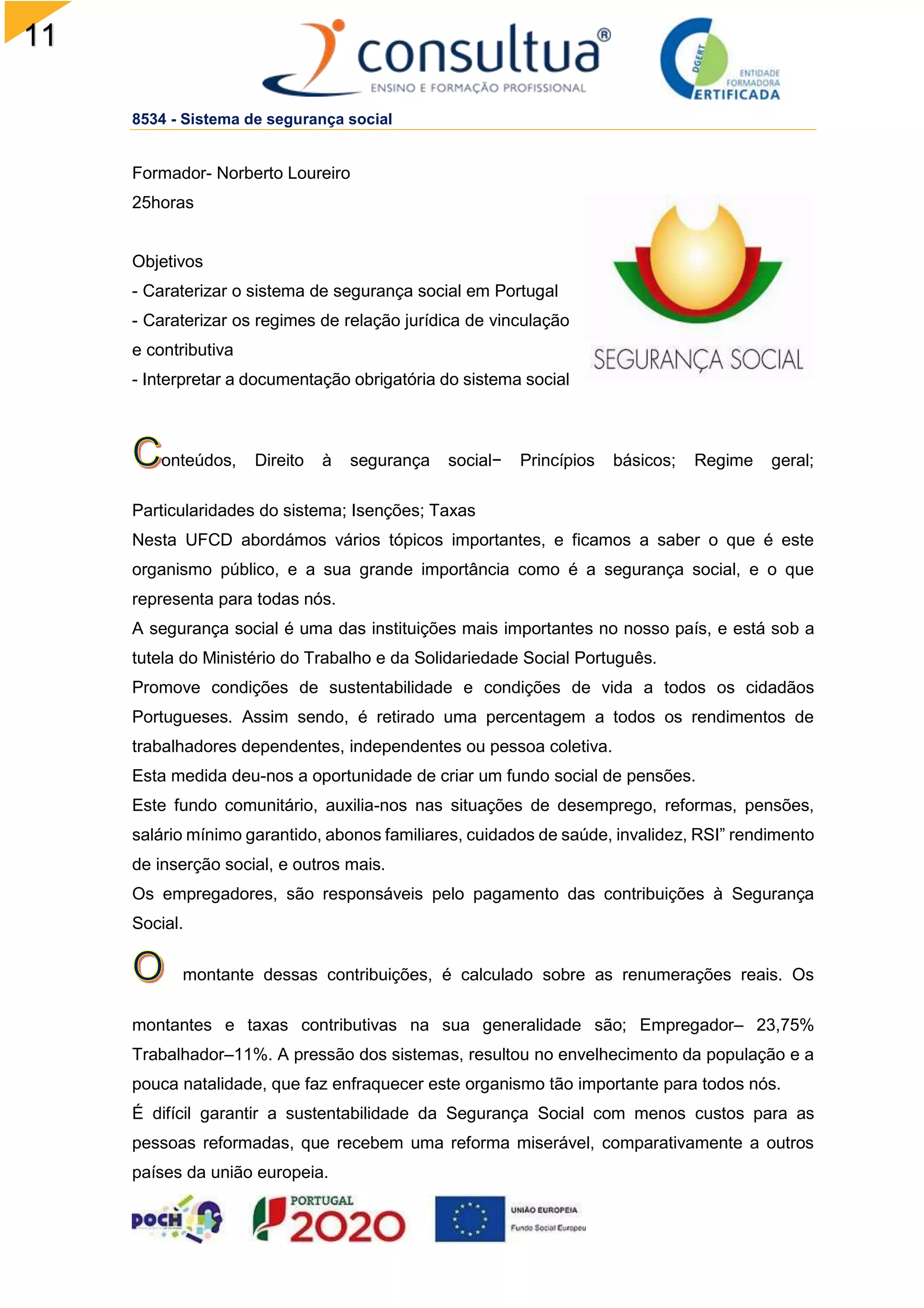 11
2
8534 - Sistema de segurança social
Formador- Norberto Loureiro
25horas
Objetivos
- Caraterizar o sistema de segurança social em Portugal
- Caraterizar os regimes de relação jurídica de vinculação
e contributiva
- Interpretar a documentação obrigatória do sistema social
onteúdos, Direito à segurança social− Princípios básicos; Regime geral;
Particularidades do sistema; Isenções; Taxas
Nesta UFCD abordámos vários tópicos importantes, e ficamos a saber o que é este
organismo público, e a sua grande importância como é a segurança social, e o que
representa para todas nós.
A segurança social é uma das instituições mais importantes no nosso país, e está sob a
tutela do Ministério do Trabalho e da Solidariedade Social Português.
Promove condições de sustentabilidade e condições de vida a todos os cidadãos
Portugueses. Assim sendo, é retirado uma percentagem a todos os rendimentos de
trabalhadores dependentes, independentes ou pessoa coletiva.
Esta medida deu-nos a oportunidade de criar um fundo social de pensões.
Este fundo comunitário, auxilia-nos nas situações de desemprego, reformas, pensões,
salário mínimo garantido, abonos familiares, cuidados de saúde, invalidez, RSI” rendimento
de inserção social, e outros mais.
Os empregadores, são responsáveis pelo pagamento das contribuições à Segurança
Social.
montante dessas contribuições, é calculado sobre as renumerações reais. Os
montantes e taxas contributivas na sua generalidade são; Empregador– 23,75%
Trabalhador–11%. A pressão dos sistemas, resultou no envelhecimento da população e a
pouca natalidade, que faz enfraquecer este organismo tão importante para todos nós.
É difícil garantir a sustentabilidade da Segurança Social com menos custos para as
pessoas reformadas, que recebem uma reforma miserável, comparativamente a outros
países da união europeia.
 