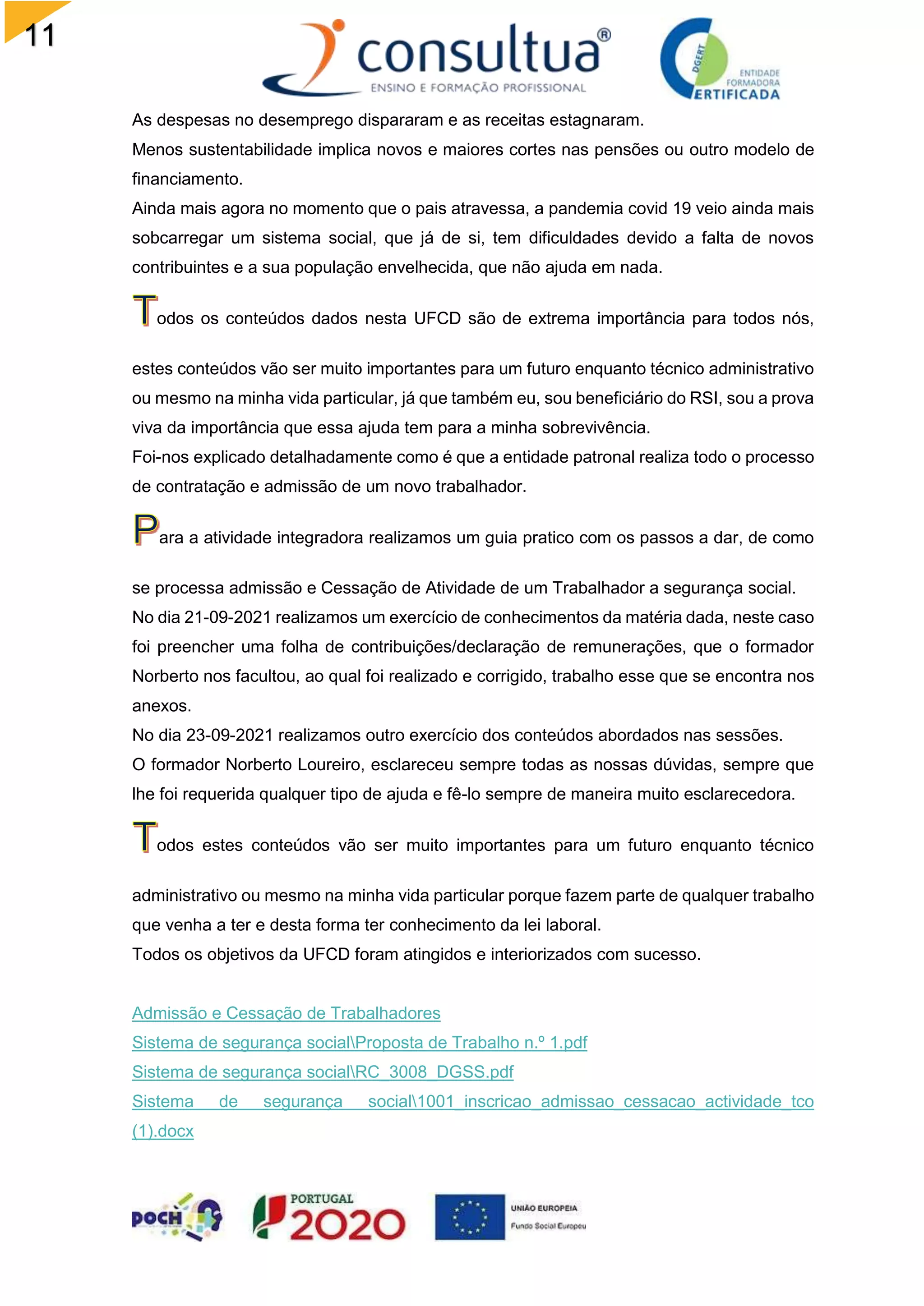 11
3
As despesas no desemprego dispararam e as receitas estagnaram.
Menos sustentabilidade implica novos e maiores cortes nas pensões ou outro modelo de
financiamento.
Ainda mais agora no momento que o pais atravessa, a pandemia covid 19 veio ainda mais
sobcarregar um sistema social, que já de si, tem dificuldades devido a falta de novos
contribuintes e a sua população envelhecida, que não ajuda em nada.
odos os conteúdos dados nesta UFCD são de extrema importância para todos nós,
estes conteúdos vão ser muito importantes para um futuro enquanto técnico administrativo
ou mesmo na minha vida particular, já que também eu, sou beneficiário do RSI, sou a prova
viva da importância que essa ajuda tem para a minha sobrevivência.
Foi-nos explicado detalhadamente como é que a entidade patronal realiza todo o processo
de contratação e admissão de um novo trabalhador.
ara a atividade integradora realizamos um guia pratico com os passos a dar, de como
se processa admissão e Cessação de Atividade de um Trabalhador a segurança social.
No dia 21-09-2021 realizamos um exercício de conhecimentos da matéria dada, neste caso
foi preencher uma folha de contribuições/declaração de remunerações, que o formador
Norberto nos facultou, ao qual foi realizado e corrigido, trabalho esse que se encontra nos
anexos.
No dia 23-09-2021 realizamos outro exercício dos conteúdos abordados nas sessões.
O formador Norberto Loureiro, esclareceu sempre todas as nossas dúvidas, sempre que
lhe foi requerida qualquer tipo de ajuda e fê-lo sempre de maneira muito esclarecedora.
odos estes conteúdos vão ser muito importantes para um futuro enquanto técnico
administrativo ou mesmo na minha vida particular porque fazem parte de qualquer trabalho
que venha a ter e desta forma ter conhecimento da lei laboral.
Todos os objetivos da UFCD foram atingidos e interiorizados com sucesso.
Admissão e Cessação de Trabalhadores
Sistema de segurança socialProposta de Trabalho n.º 1.pdf
Sistema de segurança socialRC_3008_DGSS.pdf
Sistema de segurança social1001_inscricao_admissao_cessacao_actividade_tco
(1).docx
 