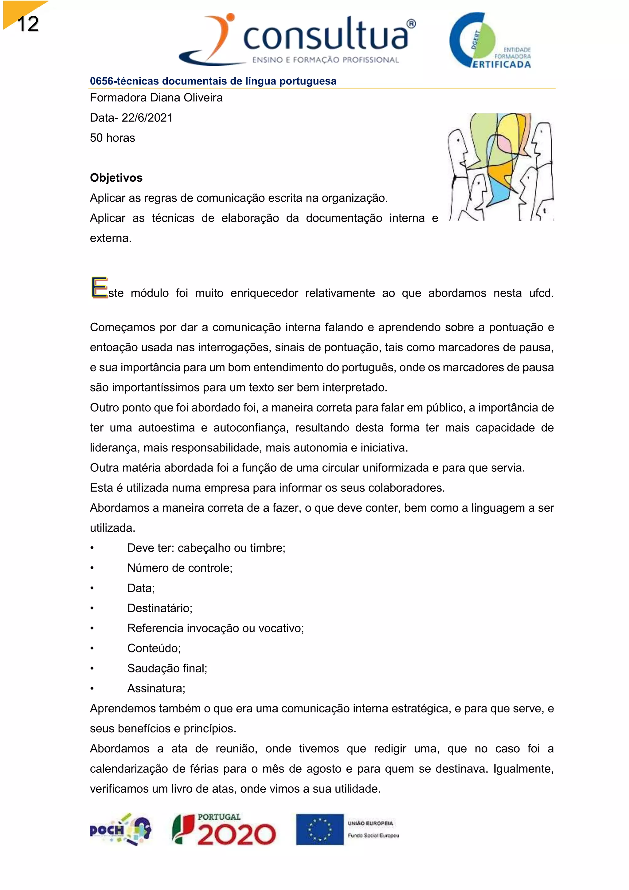 12
0656-técnicas documentais de língua portuguesa
Formadora Diana Oliveira
Data- 22/6/2021
50 horas
Objetivos
Aplicar as regras de comunicação escrita na organização.
Aplicar as técnicas de elaboração da documentação interna e
externa.
ste módulo foi muito enriquecedor relativamente ao que abordamos nesta ufcd.
Começamos por dar a comunicação interna falando e aprendendo sobre a pontuação e
entoação usada nas interrogações, sinais de pontuação, tais como marcadores de pausa,
e sua importância para um bom entendimento do português, onde os marcadores de pausa
são importantíssimos para um texto ser bem interpretado.
Outro ponto que foi abordado foi, a maneira correta para falar em público, a importância de
ter uma autoestima e autoconfiança, resultando desta forma ter mais capacidade de
liderança, mais responsabilidade, mais autonomia e iniciativa.
Outra matéria abordada foi a função de uma circular uniformizada e para que servia.
Esta é utilizada numa empresa para informar os seus colaboradores.
Abordamos a maneira correta de a fazer, o que deve conter, bem como a linguagem a ser
utilizada.
• Deve ter: cabeçalho ou timbre;
• Número de controle;
• Data;
• Destinatário;
• Referencia invocação ou vocativo;
• Conteúdo;
• Saudação final;
• Assinatura;
Aprendemos também o que era uma comunicação interna estratégica, e para que serve, e
seus benefícios e princípios.
Abordamos a ata de reunião, onde tivemos que redigir uma, que no caso foi a
calendarização de férias para o mês de agosto e para quem se destinava. Igualmente,
verificamos um livro de atas, onde vimos a sua utilidade.
 