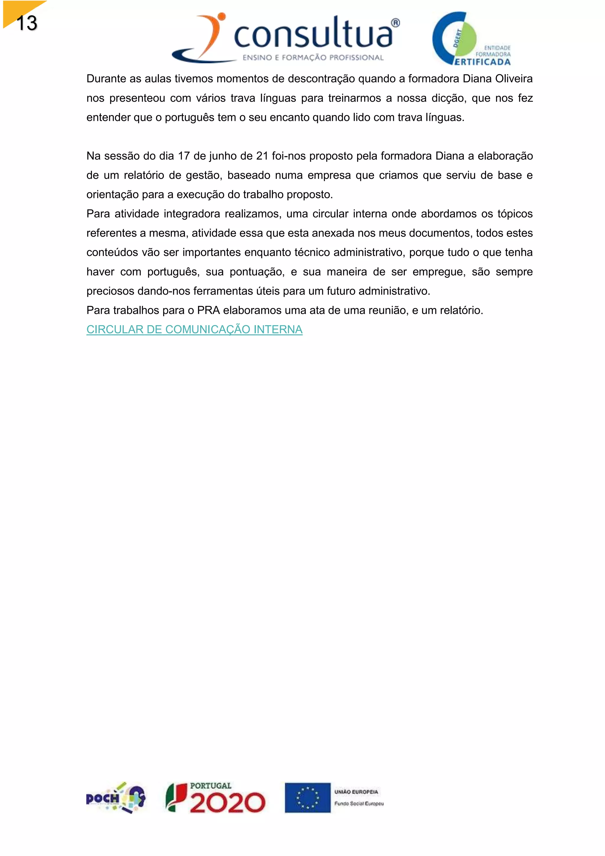 13
Durante as aulas tivemos momentos de descontração quando a formadora Diana Oliveira
nos presenteou com vários trava línguas para treinarmos a nossa dicção, que nos fez
entender que o português tem o seu encanto quando lido com trava línguas.
Na sessão do dia 17 de junho de 21 foi-nos proposto pela formadora Diana a elaboração
de um relatório de gestão, baseado numa empresa que criamos que serviu de base e
orientação para a execução do trabalho proposto.
Para atividade integradora realizamos, uma circular interna onde abordamos os tópicos
referentes a mesma, atividade essa que esta anexada nos meus documentos, todos estes
conteúdos vão ser importantes enquanto técnico administrativo, porque tudo o que tenha
haver com português, sua pontuação, e sua maneira de ser empregue, são sempre
preciosos dando-nos ferramentas úteis para um futuro administrativo.
Para trabalhos para o PRA elaboramos uma ata de uma reunião, e um relatório.
CIRCULAR DE COMUNICAÇÃO INTERNA
 