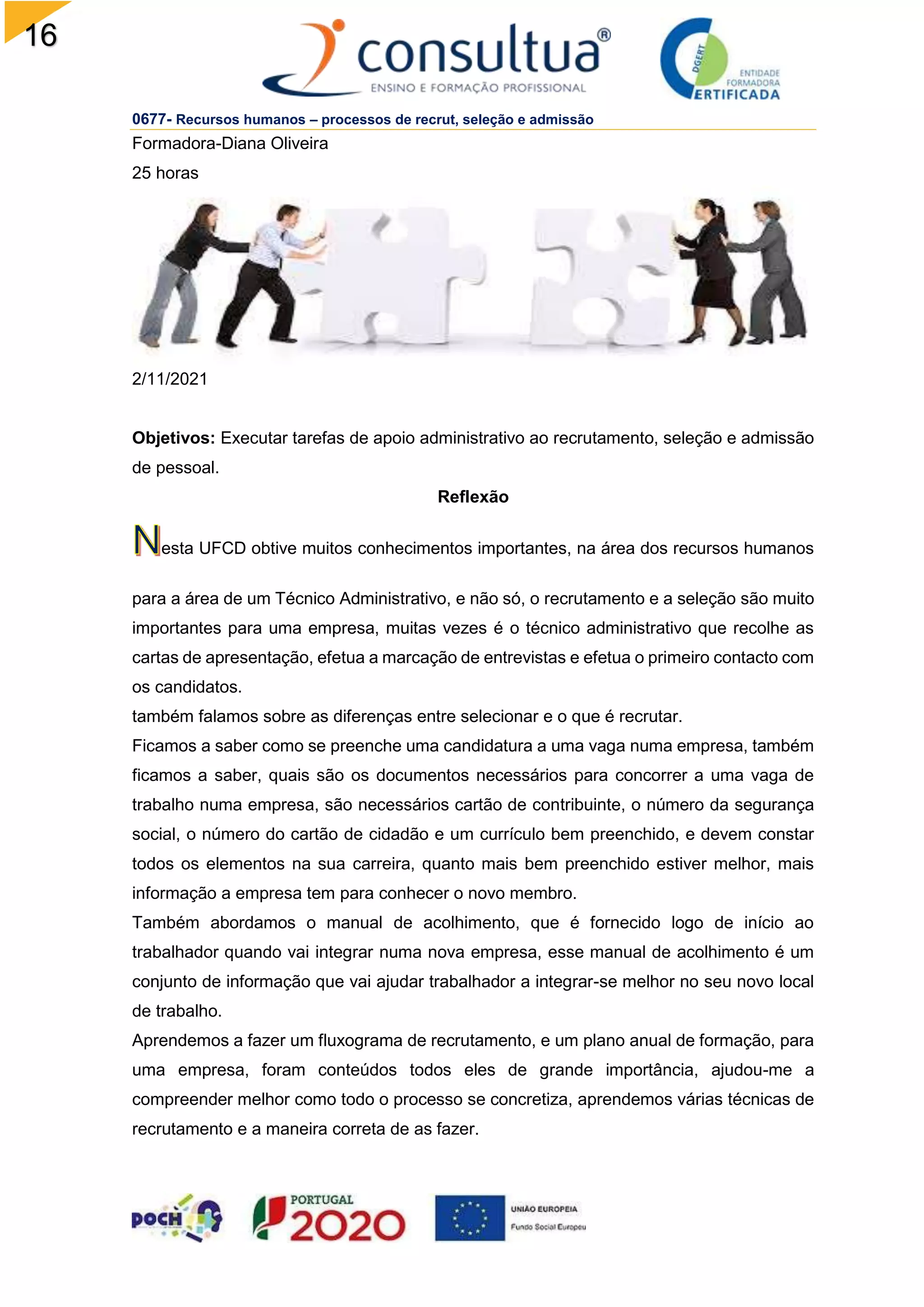 16
0677- Recursos humanos – processos de recrut, seleção e admissão
Formadora-Diana Oliveira
25 horas
2/11/2021
Objetivos: Executar tarefas de apoio administrativo ao recrutamento, seleção e admissão
de pessoal.
Reflexão
esta UFCD obtive muitos conhecimentos importantes, na área dos recursos humanos
para a área de um Técnico Administrativo, e não só, o recrutamento e a seleção são muito
importantes para uma empresa, muitas vezes é o técnico administrativo que recolhe as
cartas de apresentação, efetua a marcação de entrevistas e efetua o primeiro contacto com
os candidatos.
também falamos sobre as diferenças entre selecionar e o que é recrutar.
Ficamos a saber como se preenche uma candidatura a uma vaga numa empresa, também
ficamos a saber, quais são os documentos necessários para concorrer a uma vaga de
trabalho numa empresa, são necessários cartão de contribuinte, o número da segurança
social, o número do cartão de cidadão e um currículo bem preenchido, e devem constar
todos os elementos na sua carreira, quanto mais bem preenchido estiver melhor, mais
informação a empresa tem para conhecer o novo membro.
Também abordamos o manual de acolhimento, que é fornecido logo de início ao
trabalhador quando vai integrar numa nova empresa, esse manual de acolhimento é um
conjunto de informação que vai ajudar trabalhador a integrar-se melhor no seu novo local
de trabalho.
Aprendemos a fazer um fluxograma de recrutamento, e um plano anual de formação, para
uma empresa, foram conteúdos todos eles de grande importância, ajudou-me a
compreender melhor como todo o processo se concretiza, aprendemos várias técnicas de
recrutamento e a maneira correta de as fazer.
 