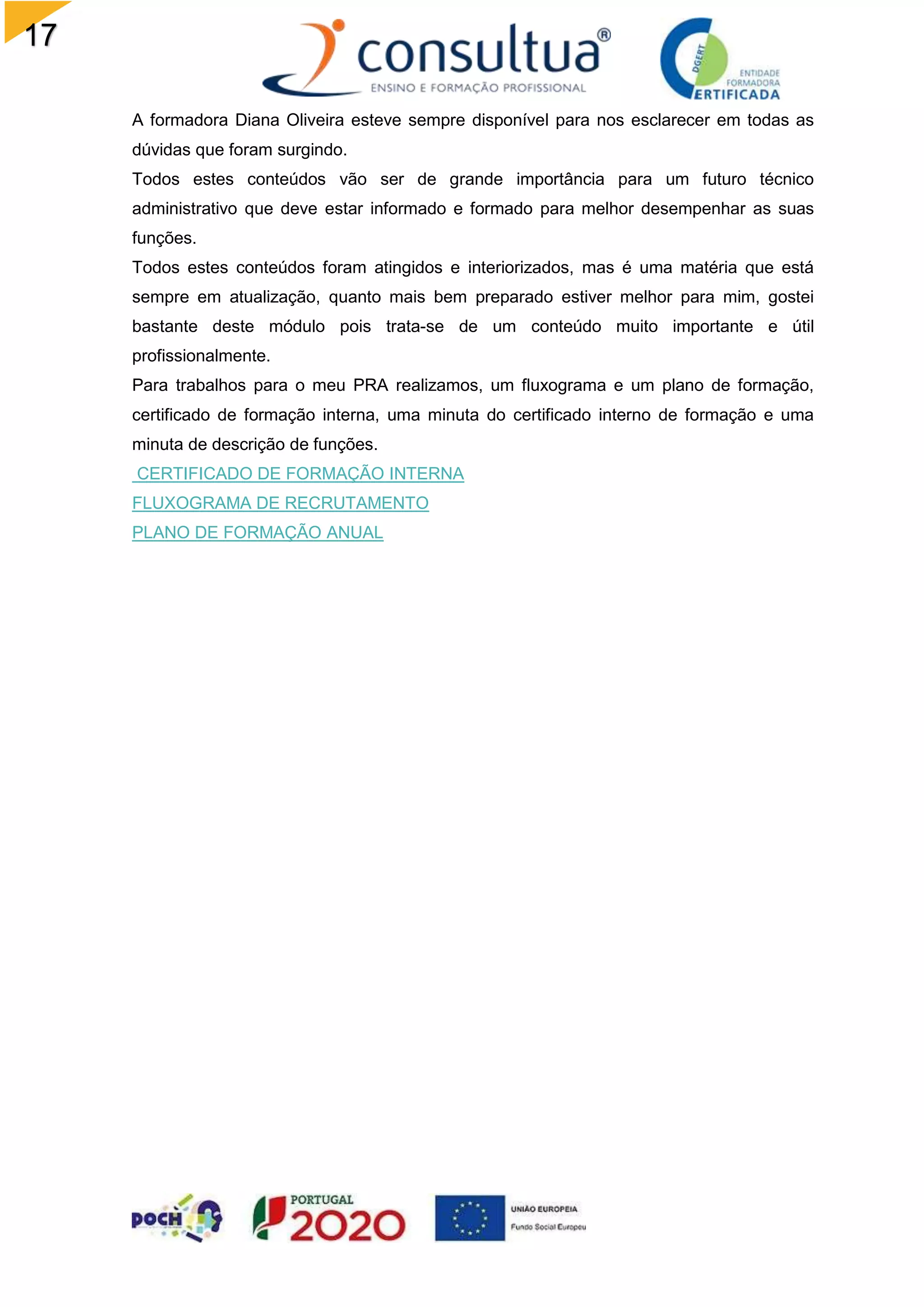 17
A formadora Diana Oliveira esteve sempre disponível para nos esclarecer em todas as
dúvidas que foram surgindo.
Todos estes conteúdos vão ser de grande importância para um futuro técnico
administrativo que deve estar informado e formado para melhor desempenhar as suas
funções.
Todos estes conteúdos foram atingidos e interiorizados, mas é uma matéria que está
sempre em atualização, quanto mais bem preparado estiver melhor para mim, gostei
bastante deste módulo pois trata-se de um conteúdo muito importante e útil
profissionalmente.
Para trabalhos para o meu PRA realizamos, um fluxograma e um plano de formação,
certificado de formação interna, uma minuta do certificado interno de formação e uma
minuta de descrição de funções.
CERTIFICADO DE FORMAÇÃO INTERNA
FLUXOGRAMA DE RECRUTAMENTO
PLANO DE FORMAÇÃO ANUAL
 