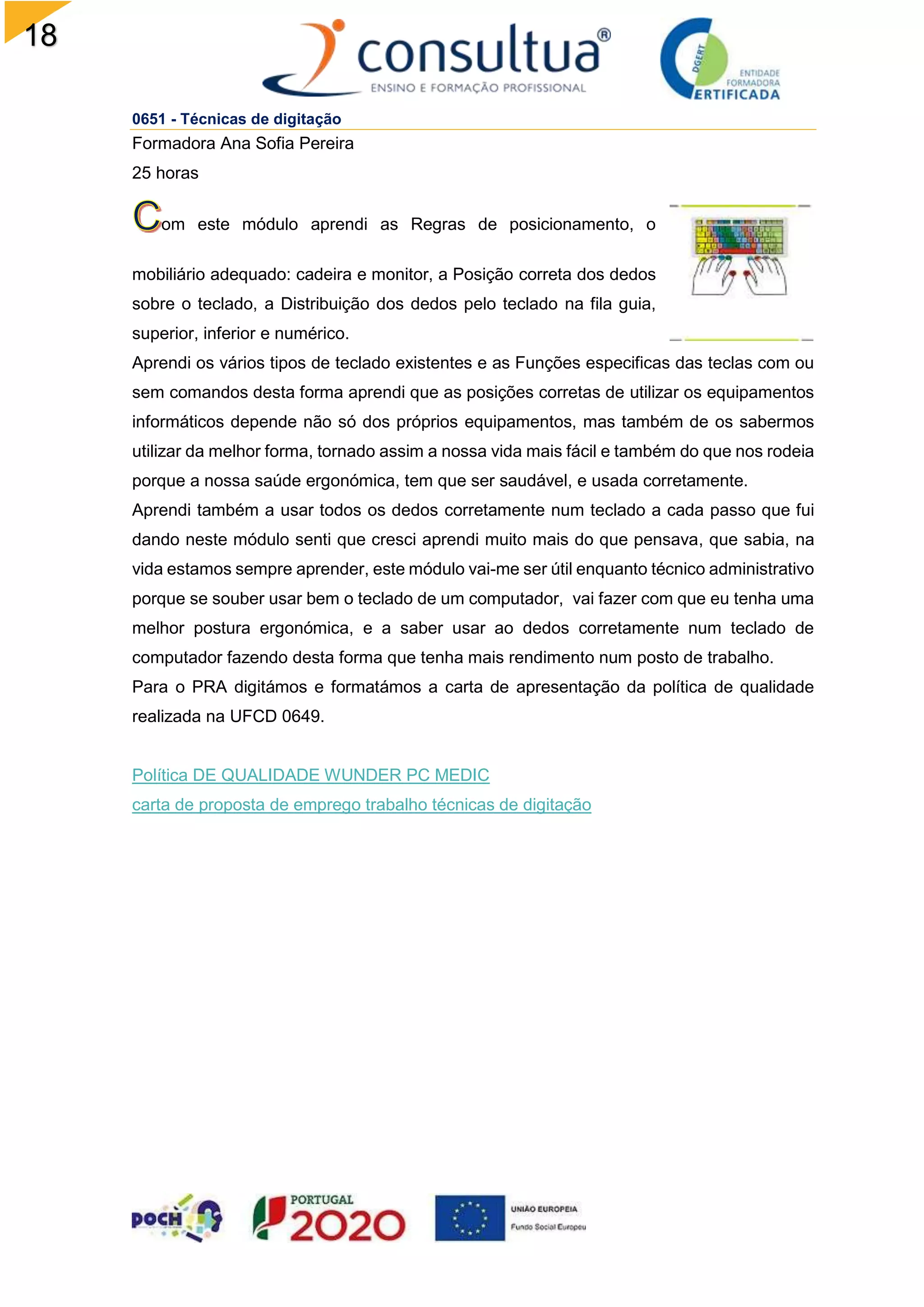 18
0651 - Técnicas de digitação
Formadora Ana Sofia Pereira
25 horas
om este módulo aprendi as Regras de posicionamento, o
mobiliário adequado: cadeira e monitor, a Posição correta dos dedos
sobre o teclado, a Distribuição dos dedos pelo teclado na fila guia,
superior, inferior e numérico.
Aprendi os vários tipos de teclado existentes e as Funções especificas das teclas com ou
sem comandos desta forma aprendi que as posições corretas de utilizar os equipamentos
informáticos depende não só dos próprios equipamentos, mas também de os sabermos
utilizar da melhor forma, tornado assim a nossa vida mais fácil e também do que nos rodeia
porque a nossa saúde ergonómica, tem que ser saudável, e usada corretamente.
Aprendi também a usar todos os dedos corretamente num teclado a cada passo que fui
dando neste módulo senti que cresci aprendi muito mais do que pensava, que sabia, na
vida estamos sempre aprender, este módulo vai-me ser útil enquanto técnico administrativo
porque se souber usar bem o teclado de um computador, vai fazer com que eu tenha uma
melhor postura ergonómica, e a saber usar ao dedos corretamente num teclado de
computador fazendo desta forma que tenha mais rendimento num posto de trabalho.
Para o PRA digitámos e formatámos a carta de apresentação da política de qualidade
realizada na UFCD 0649.
Política DE QUALIDADE WUNDER PC MEDIC
carta de proposta de emprego trabalho técnicas de digitação
 