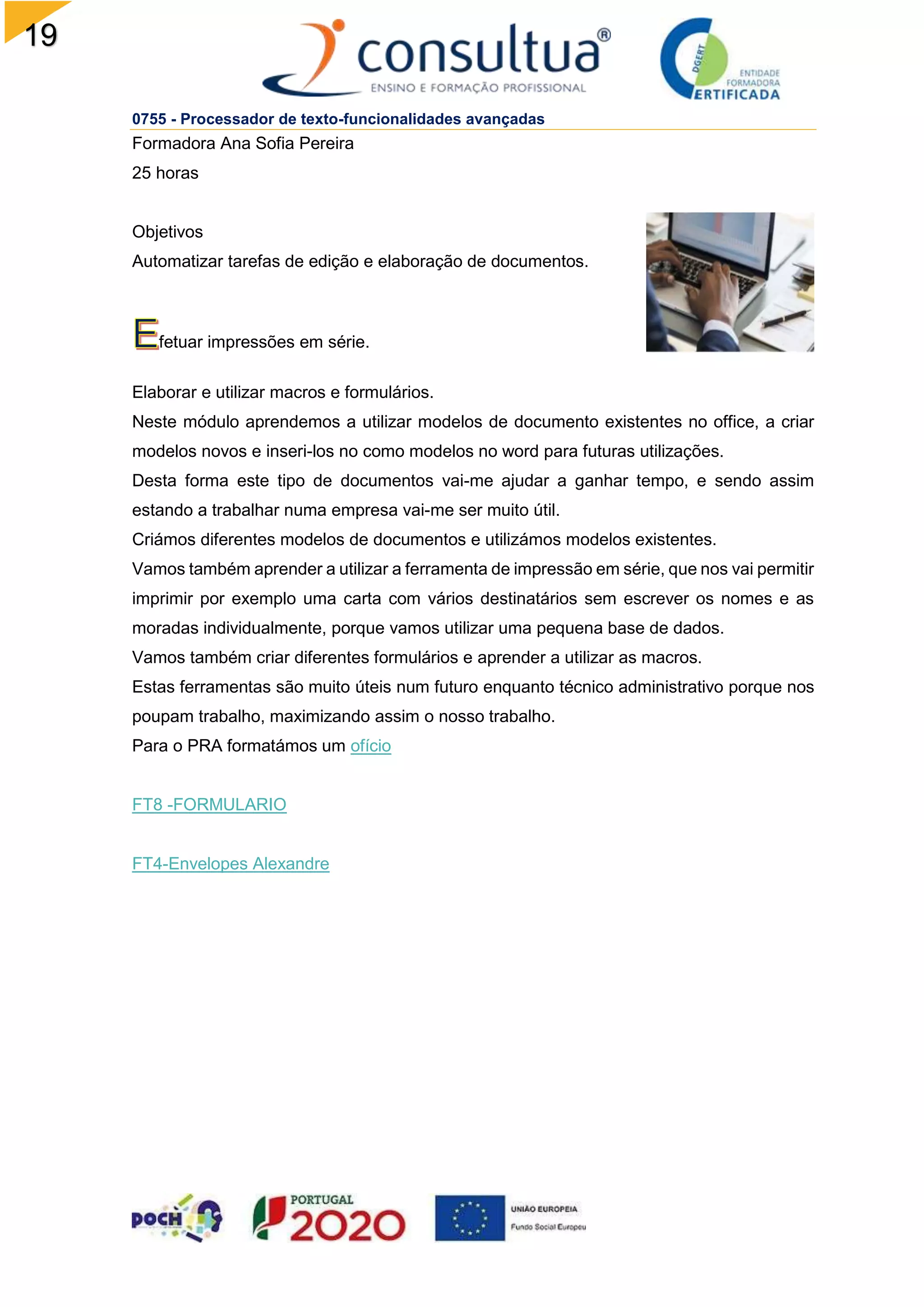 19
0755 - Processador de texto-funcionalidades avançadas
Formadora Ana Sofia Pereira
25 horas
Objetivos
Automatizar tarefas de edição e elaboração de documentos.
fetuar impressões em série.
Elaborar e utilizar macros e formulários.
Neste módulo aprendemos a utilizar modelos de documento existentes no office, a criar
modelos novos e inseri-los no como modelos no word para futuras utilizações.
Desta forma este tipo de documentos vai-me ajudar a ganhar tempo, e sendo assim
estando a trabalhar numa empresa vai-me ser muito útil.
Criámos diferentes modelos de documentos e utilizámos modelos existentes.
Vamos também aprender a utilizar a ferramenta de impressão em série, que nos vai permitir
imprimir por exemplo uma carta com vários destinatários sem escrever os nomes e as
moradas individualmente, porque vamos utilizar uma pequena base de dados.
Vamos também criar diferentes formulários e aprender a utilizar as macros.
Estas ferramentas são muito úteis num futuro enquanto técnico administrativo porque nos
poupam trabalho, maximizando assim o nosso trabalho.
Para o PRA formatámos um ofício
FT8 -FORMULARIO
FT4-Envelopes Alexandre
 
