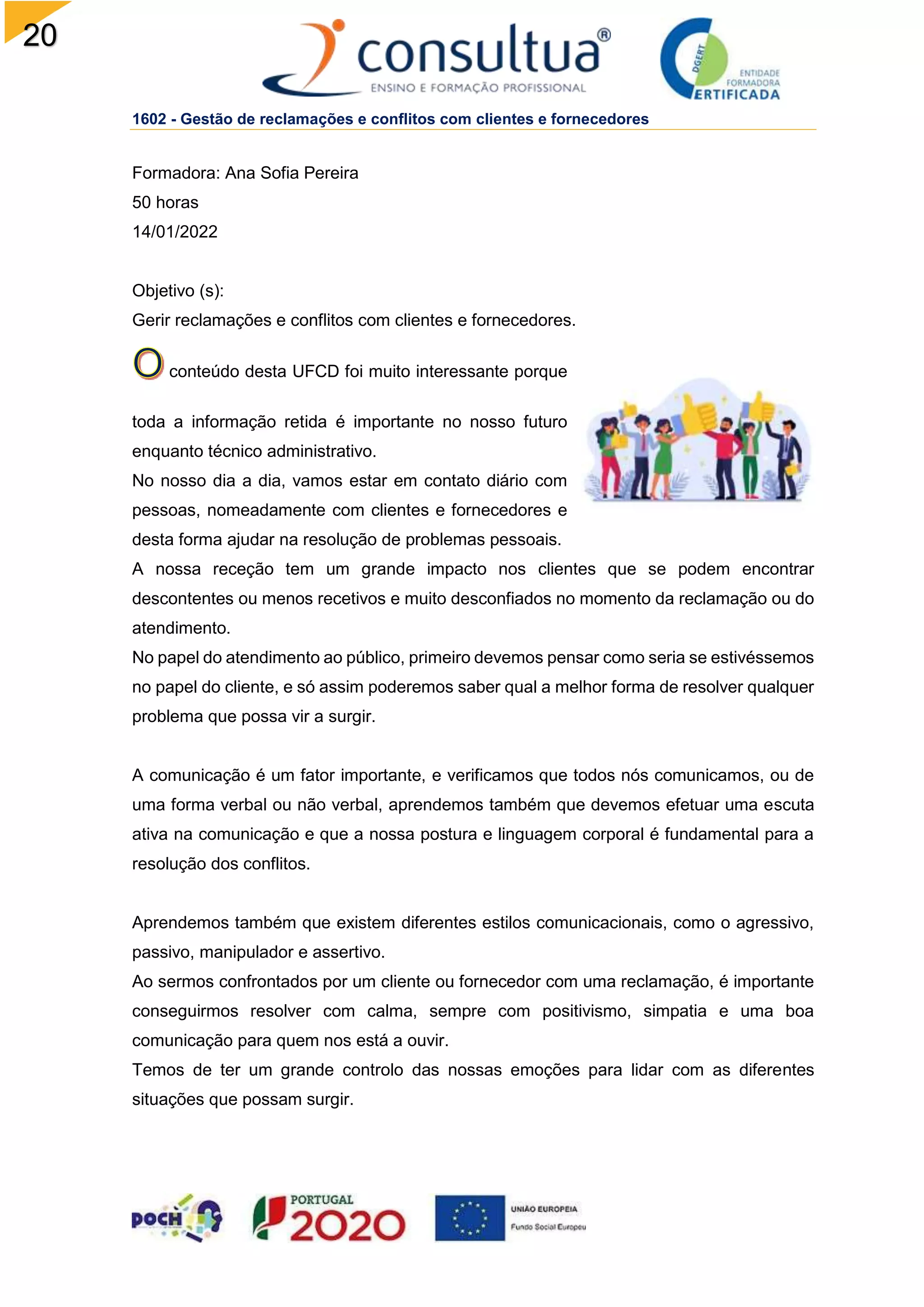 20
1602 - Gestão de reclamações e conflitos com clientes e fornecedores
Formadora: Ana Sofia Pereira
50 horas
14/01/2022
Objetivo (s):
Gerir reclamações e conflitos com clientes e fornecedores.
conteúdo desta UFCD foi muito interessante porque
toda a informação retida é importante no nosso futuro
enquanto técnico administrativo.
No nosso dia a dia, vamos estar em contato diário com
pessoas, nomeadamente com clientes e fornecedores e
desta forma ajudar na resolução de problemas pessoais.
A nossa receção tem um grande impacto nos clientes que se podem encontrar
descontentes ou menos recetivos e muito desconfiados no momento da reclamação ou do
atendimento.
No papel do atendimento ao público, primeiro devemos pensar como seria se estivéssemos
no papel do cliente, e só assim poderemos saber qual a melhor forma de resolver qualquer
problema que possa vir a surgir.
A comunicação é um fator importante, e verificamos que todos nós comunicamos, ou de
uma forma verbal ou não verbal, aprendemos também que devemos efetuar uma escuta
ativa na comunicação e que a nossa postura e linguagem corporal é fundamental para a
resolução dos conflitos.
Aprendemos também que existem diferentes estilos comunicacionais, como o agressivo,
passivo, manipulador e assertivo.
Ao sermos confrontados por um cliente ou fornecedor com uma reclamação, é importante
conseguirmos resolver com calma, sempre com positivismo, simpatia e uma boa
comunicação para quem nos está a ouvir.
Temos de ter um grande controlo das nossas emoções para lidar com as diferentes
situações que possam surgir.
 