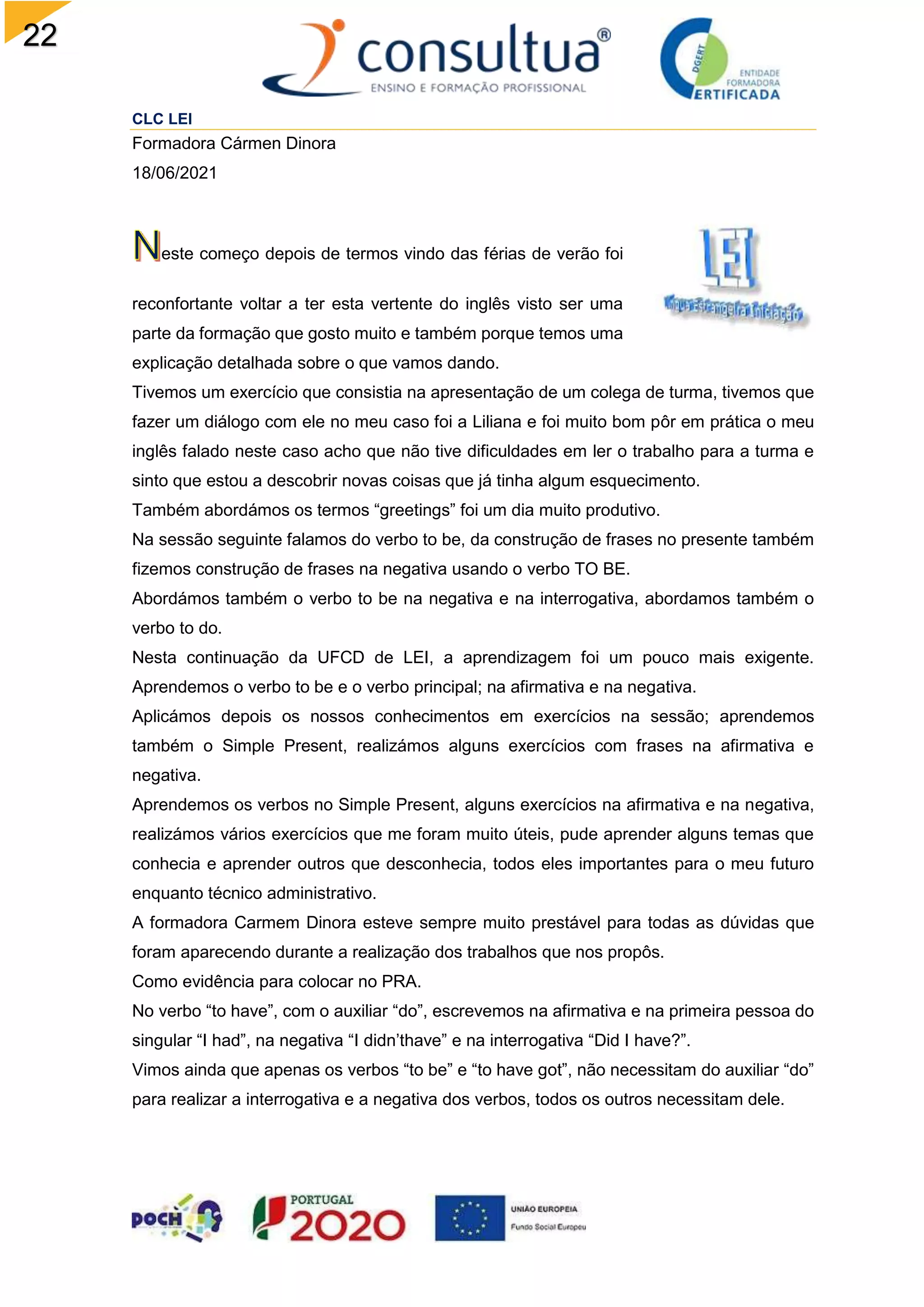 22
CLC LEI
Formadora Cármen Dinora
18/06/2021
este começo depois de termos vindo das férias de verão foi
reconfortante voltar a ter esta vertente do inglês visto ser uma
parte da formação que gosto muito e também porque temos uma
explicação detalhada sobre o que vamos dando.
Tivemos um exercício que consistia na apresentação de um colega de turma, tivemos que
fazer um diálogo com ele no meu caso foi a Liliana e foi muito bom pôr em prática o meu
inglês falado neste caso acho que não tive dificuldades em ler o trabalho para a turma e
sinto que estou a descobrir novas coisas que já tinha algum esquecimento.
Também abordámos os termos “greetings” foi um dia muito produtivo.
Na sessão seguinte falamos do verbo to be, da construção de frases no presente também
fizemos construção de frases na negativa usando o verbo TO BE.
Abordámos também o verbo to be na negativa e na interrogativa, abordamos também o
verbo to do.
Nesta continuação da UFCD de LEI, a aprendizagem foi um pouco mais exigente.
Aprendemos o verbo to be e o verbo principal; na afirmativa e na negativa.
Aplicámos depois os nossos conhecimentos em exercícios na sessão; aprendemos
também o Simple Present, realizámos alguns exercícios com frases na afirmativa e
negativa.
Aprendemos os verbos no Simple Present, alguns exercícios na afirmativa e na negativa,
realizámos vários exercícios que me foram muito úteis, pude aprender alguns temas que
conhecia e aprender outros que desconhecia, todos eles importantes para o meu futuro
enquanto técnico administrativo.
A formadora Carmem Dinora esteve sempre muito prestável para todas as dúvidas que
foram aparecendo durante a realização dos trabalhos que nos propôs.
Como evidência para colocar no PRA.
No verbo “to have”, com o auxiliar “do”, escrevemos na afirmativa e na primeira pessoa do
singular “I had”, na negativa “I didn’thave” e na interrogativa “Did I have?”.
Vimos ainda que apenas os verbos “to be” e “to have got”, não necessitam do auxiliar “do”
para realizar a interrogativa e a negativa dos verbos, todos os outros necessitam dele.
 