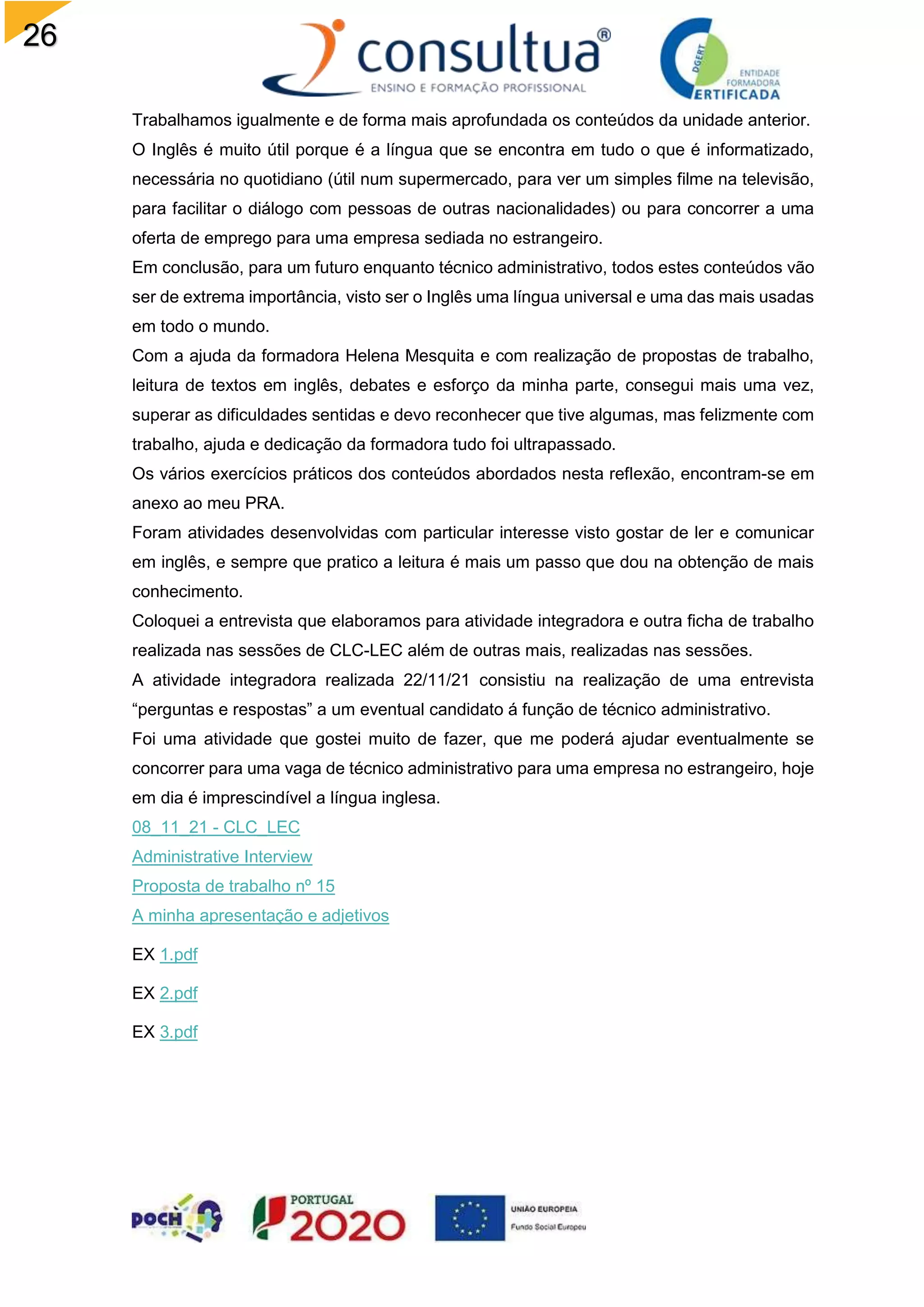 26
Trabalhamos igualmente e de forma mais aprofundada os conteúdos da unidade anterior.
O Inglês é muito útil porque é a língua que se encontra em tudo o que é informatizado,
necessária no quotidiano (útil num supermercado, para ver um simples filme na televisão,
para facilitar o diálogo com pessoas de outras nacionalidades) ou para concorrer a uma
oferta de emprego para uma empresa sediada no estrangeiro.
Em conclusão, para um futuro enquanto técnico administrativo, todos estes conteúdos vão
ser de extrema importância, visto ser o Inglês uma língua universal e uma das mais usadas
em todo o mundo.
Com a ajuda da formadora Helena Mesquita e com realização de propostas de trabalho,
leitura de textos em inglês, debates e esforço da minha parte, consegui mais uma vez,
superar as dificuldades sentidas e devo reconhecer que tive algumas, mas felizmente com
trabalho, ajuda e dedicação da formadora tudo foi ultrapassado.
Os vários exercícios práticos dos conteúdos abordados nesta reflexão, encontram-se em
anexo ao meu PRA.
Foram atividades desenvolvidas com particular interesse visto gostar de ler e comunicar
em inglês, e sempre que pratico a leitura é mais um passo que dou na obtenção de mais
conhecimento.
Coloquei a entrevista que elaboramos para atividade integradora e outra ficha de trabalho
realizada nas sessões de CLC-LEC além de outras mais, realizadas nas sessões.
A atividade integradora realizada 22/11/21 consistiu na realização de uma entrevista
“perguntas e respostas” a um eventual candidato á função de técnico administrativo.
Foi uma atividade que gostei muito de fazer, que me poderá ajudar eventualmente se
concorrer para uma vaga de técnico administrativo para uma empresa no estrangeiro, hoje
em dia é imprescindível a língua inglesa.
08_11_21 - CLC_LEC
Administrative Interview
Proposta de trabalho nº 15
A minha apresentação e adjetivos
EX 1.pdf
EX 2.pdf
EX 3.pdf
 