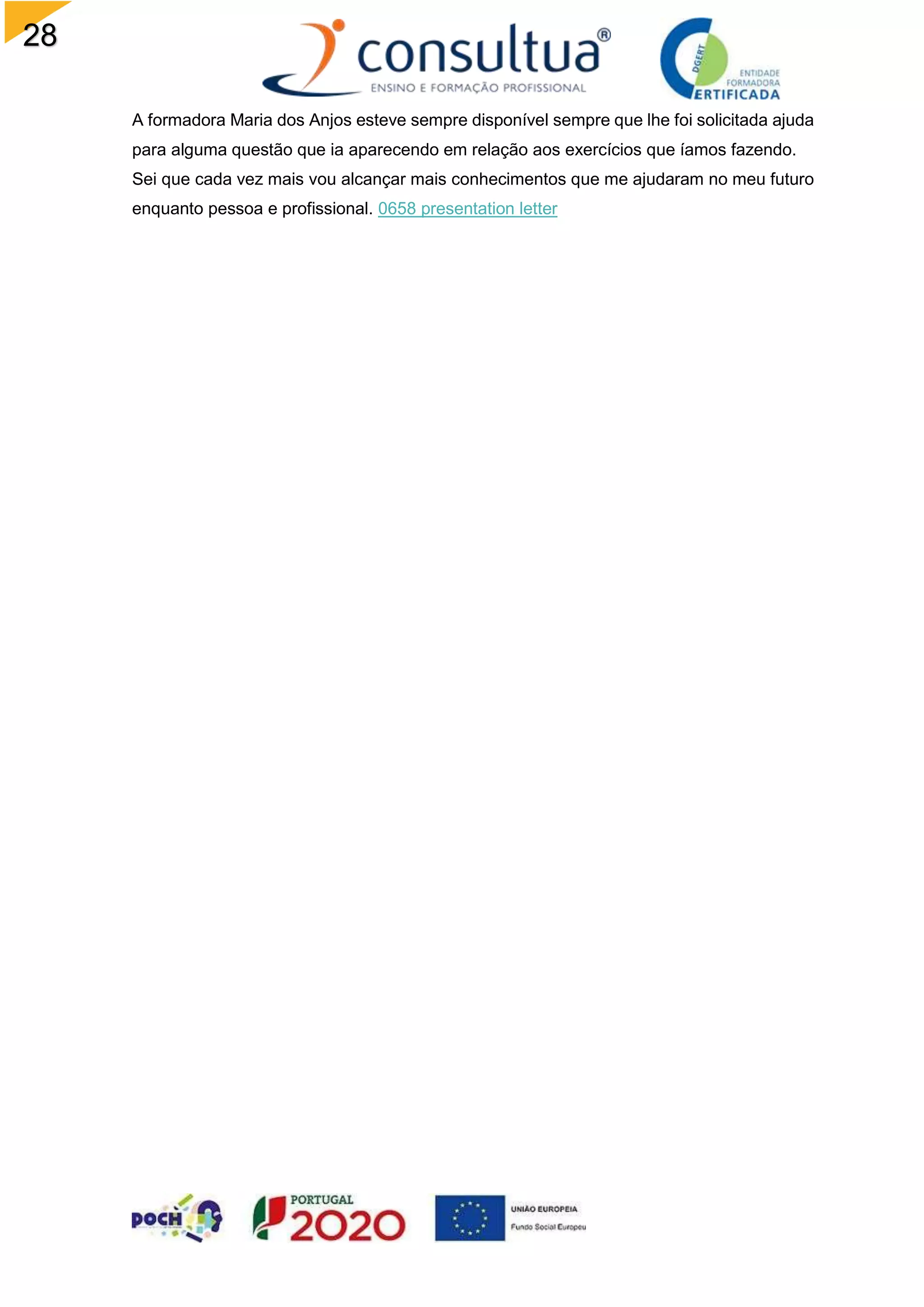 28
A formadora Maria dos Anjos esteve sempre disponível sempre que lhe foi solicitada ajuda
para alguma questão que ia aparecendo em relação aos exercícios que íamos fazendo.
Sei que cada vez mais vou alcançar mais conhecimentos que me ajudaram no meu futuro
enquanto pessoa e profissional. 0658 presentation letter
 