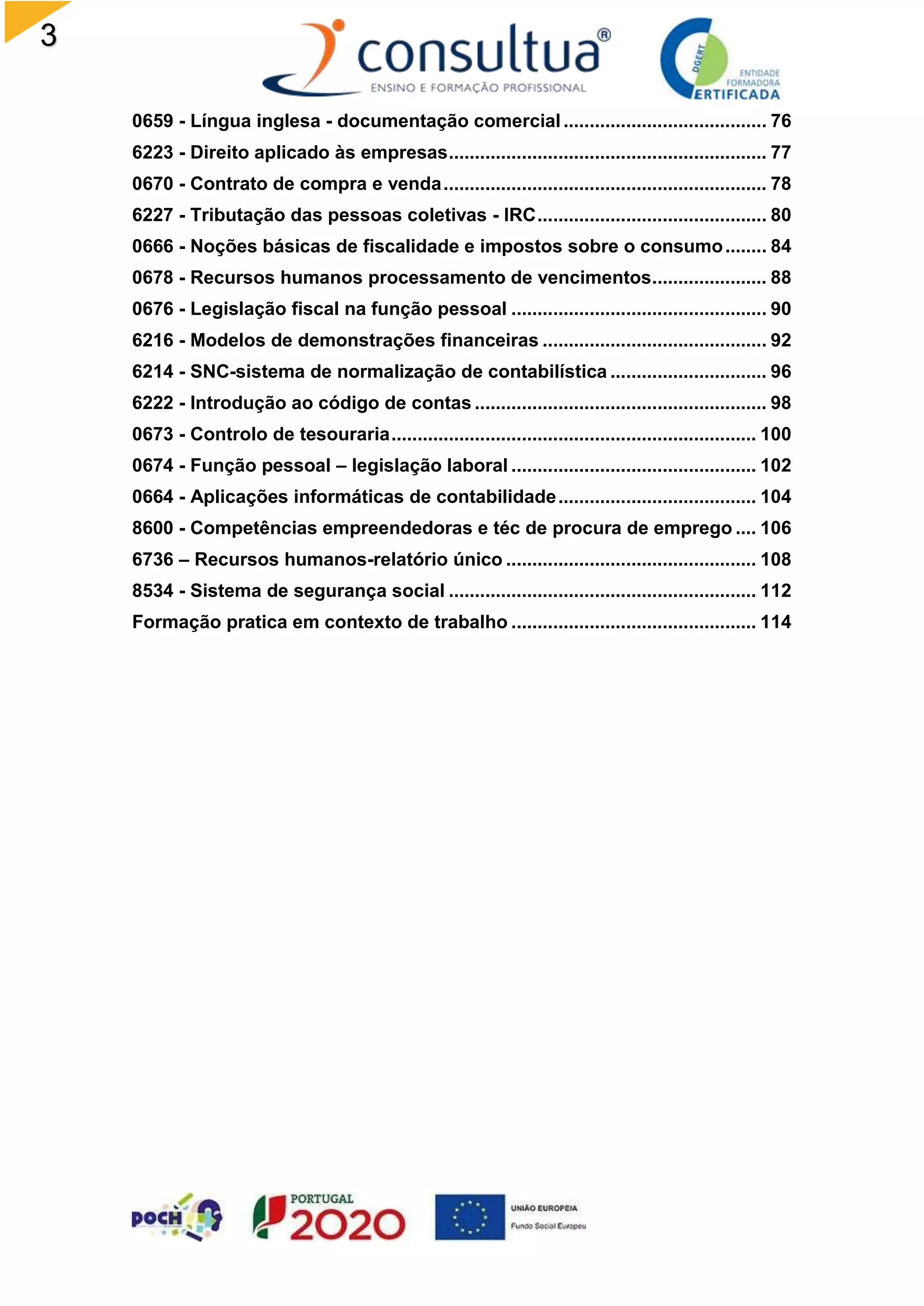 3
0659 - Língua inglesa - documentação comercial....................................... 76
6223 - Direito aplicado às empresas............................................................. 77
0670 - Contrato de compra e venda.............................................................. 78
6227 - Tributação das pessoas coletivas - IRC............................................ 80
0666 - Noções básicas de fiscalidade e impostos sobre o consumo........ 84
0678 - Recursos humanos processamento de vencimentos...................... 88
0676 - Legislação fiscal na função pessoal ................................................. 90
6216 - Modelos de demonstrações financeiras ........................................... 92
6214 - SNC-sistema de normalização de contabilística .............................. 96
6222 - Introdução ao código de contas ........................................................ 98
0673 - Controlo de tesouraria...................................................................... 100
0674 - Função pessoal – legislação laboral ............................................... 102
0664 - Aplicações informáticas de contabilidade...................................... 104
8600 - Competências empreendedoras e téc de procura de emprego .... 106
6736 – Recursos humanos-relatório único ................................................ 108
8534 - Sistema de segurança social ........................................................... 112
Formação pratica em contexto de trabalho ............................................... 114
 