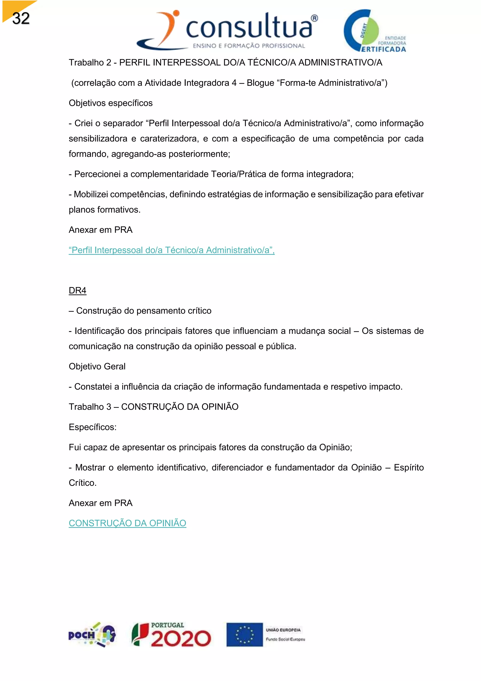 32
Trabalho 2 - PERFIL INTERPESSOAL DO/A TÉCNICO/A ADMINISTRATIVO/A
(correlação com a Atividade Integradora 4 – Blogue “Forma-te Administrativo/a”)
Objetivos específicos
- Criei o separador “Perfil Interpessoal do/a Técnico/a Administrativo/a”, como informação
sensibilizadora e caraterizadora, e com a especificação de uma competência por cada
formando, agregando-as posteriormente;
- Percecionei a complementaridade Teoria/Prática de forma integradora;
- Mobilizei competências, definindo estratégias de informação e sensibilização para efetivar
planos formativos.
Anexar em PRA
“Perfil Interpessoal do/a Técnico/a Administrativo/a”,
DR4
– Construção do pensamento crítico
- Identificação dos principais fatores que influenciam a mudança social – Os sistemas de
comunicação na construção da opinião pessoal e pública.
Objetivo Geral
- Constatei a influência da criação de informação fundamentada e respetivo impacto.
Trabalho 3 – CONSTRUÇÃO DA OPINIÃO
Específicos:
Fui capaz de apresentar os principais fatores da construção da Opinião;
- Mostrar o elemento identificativo, diferenciador e fundamentador da Opinião – Espírito
Crítico.
Anexar em PRA
CONSTRUÇÃO DA OPINIÃO
 