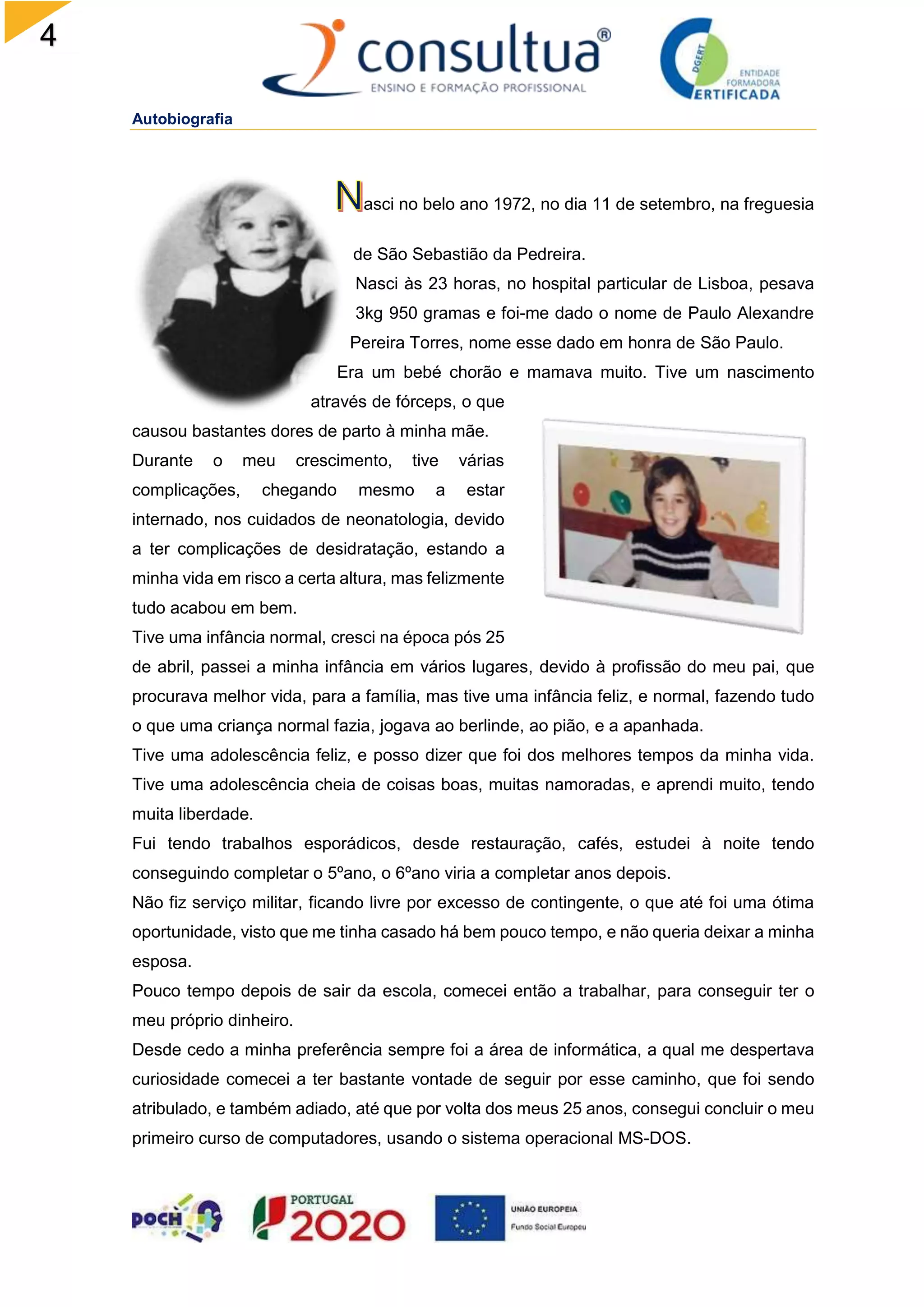 4
Autobiografia
asci no belo ano 1972, no dia 11 de setembro, na freguesia
de São Sebastião da Pedreira.
Nasci às 23 horas, no hospital particular de Lisboa, pesava
3kg 950 gramas e foi-me dado o nome de Paulo Alexandre
Pereira Torres, nome esse dado em honra de São Paulo.
Era um bebé chorão e mamava muito. Tive um nascimento
através de fórceps, o que
causou bastantes dores de parto à minha mãe.
Durante o meu crescimento, tive várias
complicações, chegando mesmo a estar
internado, nos cuidados de neonatologia, devido
a ter complicações de desidratação, estando a
minha vida em risco a certa altura, mas felizmente
tudo acabou em bem.
Tive uma infância normal, cresci na época pós 25
de abril, passei a minha infância em vários lugares, devido à profissão do meu pai, que
procurava melhor vida, para a família, mas tive uma infância feliz, e normal, fazendo tudo
o que uma criança normal fazia, jogava ao berlinde, ao pião, e a apanhada.
Tive uma adolescência feliz, e posso dizer que foi dos melhores tempos da minha vida.
Tive uma adolescência cheia de coisas boas, muitas namoradas, e aprendi muito, tendo
muita liberdade.
Fui tendo trabalhos esporádicos, desde restauração, cafés, estudei à noite tendo
conseguindo completar o 5ºano, o 6ºano viria a completar anos depois.
Não fiz serviço militar, ficando livre por excesso de contingente, o que até foi uma ótima
oportunidade, visto que me tinha casado há bem pouco tempo, e não queria deixar a minha
esposa.
Pouco tempo depois de sair da escola, comecei então a trabalhar, para conseguir ter o
meu próprio dinheiro.
Desde cedo a minha preferência sempre foi a área de informática, a qual me despertava
curiosidade comecei a ter bastante vontade de seguir por esse caminho, que foi sendo
atribulado, e também adiado, até que por volta dos meus 25 anos, consegui concluir o meu
primeiro curso de computadores, usando o sistema operacional MS-DOS.
 