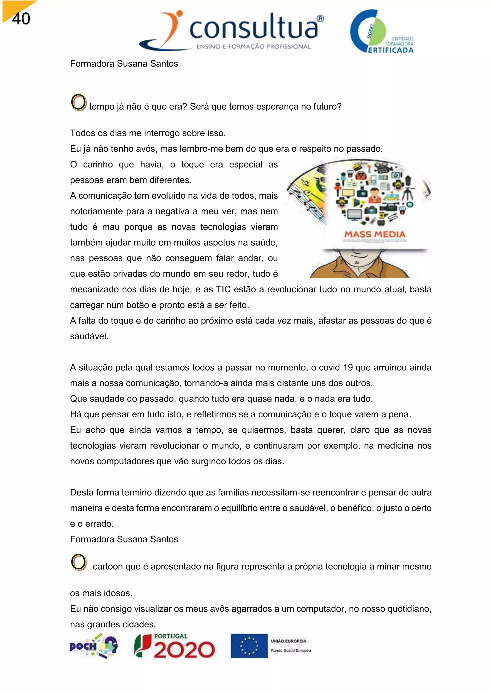 40
Formadora Susana Santos
tempo já não é que era? Será que temos esperança no futuro?
Todos os dias me interrogo sobre isso.
Eu já não tenho avós, mas lembro-me bem do que era o respeito no passado.
O carinho que havia, o toque era especial as
pessoas eram bem diferentes.
A comunicação tem evoluído na vida de todos, mais
notoriamente para a negativa a meu ver, mas nem
tudo é mau porque as novas tecnologias vieram
também ajudar muito em muitos aspetos na saúde,
nas pessoas que não conseguem falar andar, ou
que estão privadas do mundo em seu redor, tudo é
mecanizado nos dias de hoje, e as TIC estão a revolucionar tudo no mundo atual, basta
carregar num botão e pronto está a ser feito.
A falta do toque e do carinho ao próximo está cada vez mais, afastar as pessoas do que é
saudável.
A situação pela qual estamos todos a passar no momento, o covid 19 que arruinou ainda
mais a nossa comunicação, tornando-a ainda mais distante uns dos outros.
Que saudade do passado, quando tudo era quase nada, e o nada era tudo.
Há que pensar em tudo isto, e refletirmos se a comunicação e o toque valem a pena.
Eu acho que ainda vamos a tempo, se quisermos, basta querer, claro que as novas
tecnologias vieram revolucionar o mundo, e continuaram por exemplo, na medicina nos
novos computadores que vão surgindo todos os dias.
Desta forma termino dizendo que as famílias necessitam-se reencontrar e pensar de outra
maneira e desta forma encontrarem o equilíbrio entre o saudável, o benéfico, o justo o certo
e o errado.
Formadora Susana Santos
cartoon que é apresentado na figura representa a própria tecnologia a minar mesmo
os mais idosos.
Eu não consigo visualizar os meus avôs agarrados a um computador, no nosso quotidiano,
nas grandes cidades.
 
