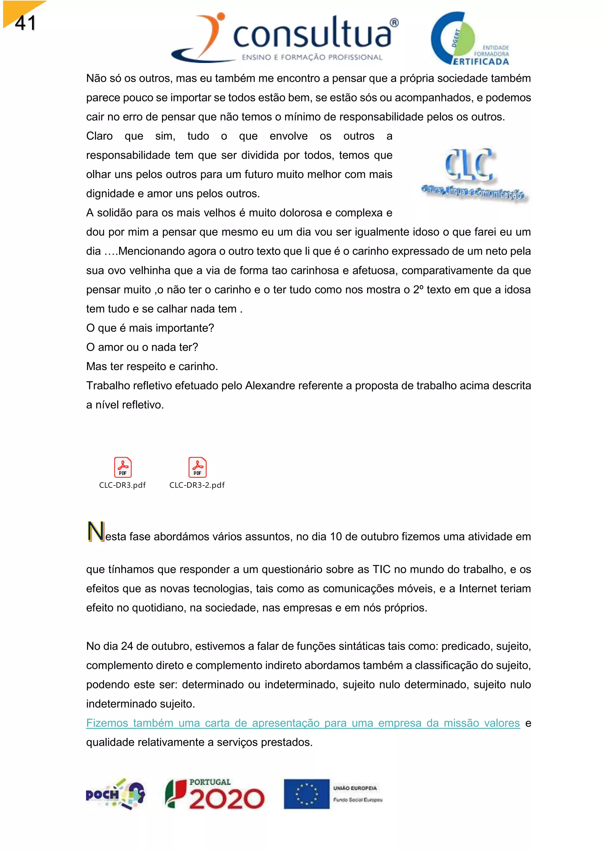 41
Não só os outros, mas eu também me encontro a pensar que a própria sociedade também
parece pouco se importar se todos estão bem, se estão sós ou acompanhados, e podemos
cair no erro de pensar que não temos o mínimo de responsabilidade pelos os outros.
Claro que sim, tudo o que envolve os outros a
responsabilidade tem que ser dividida por todos, temos que
olhar uns pelos outros para um futuro muito melhor com mais
dignidade e amor uns pelos outros.
A solidão para os mais velhos é muito dolorosa e complexa e
dou por mim a pensar que mesmo eu um dia vou ser igualmente idoso o que farei eu um
dia ….Mencionando agora o outro texto que li que é o carinho expressado de um neto pela
sua ovo velhinha que a via de forma tao carinhosa e afetuosa, comparativamente da que
pensar muito ,o não ter o carinho e o ter tudo como nos mostra o 2º texto em que a idosa
tem tudo e se calhar nada tem .
O que é mais importante?
O amor ou o nada ter?
Mas ter respeito e carinho.
Trabalho refletivo efetuado pelo Alexandre referente a proposta de trabalho acima descrita
a nível refletivo.
CLC-DR3.pdf CLC-DR3-2.pdf
esta fase abordámos vários assuntos, no dia 10 de outubro fizemos uma atividade em
que tínhamos que responder a um questionário sobre as TIC no mundo do trabalho, e os
efeitos que as novas tecnologias, tais como as comunicações móveis, e a Internet teriam
efeito no quotidiano, na sociedade, nas empresas e em nós próprios.
No dia 24 de outubro, estivemos a falar de funções sintáticas tais como: predicado, sujeito,
complemento direto e complemento indireto abordamos também a classificação do sujeito,
podendo este ser: determinado ou indeterminado, sujeito nulo determinado, sujeito nulo
indeterminado sujeito.
Fizemos também uma carta de apresentação para uma empresa da missão valores e
qualidade relativamente a serviços prestados.
 