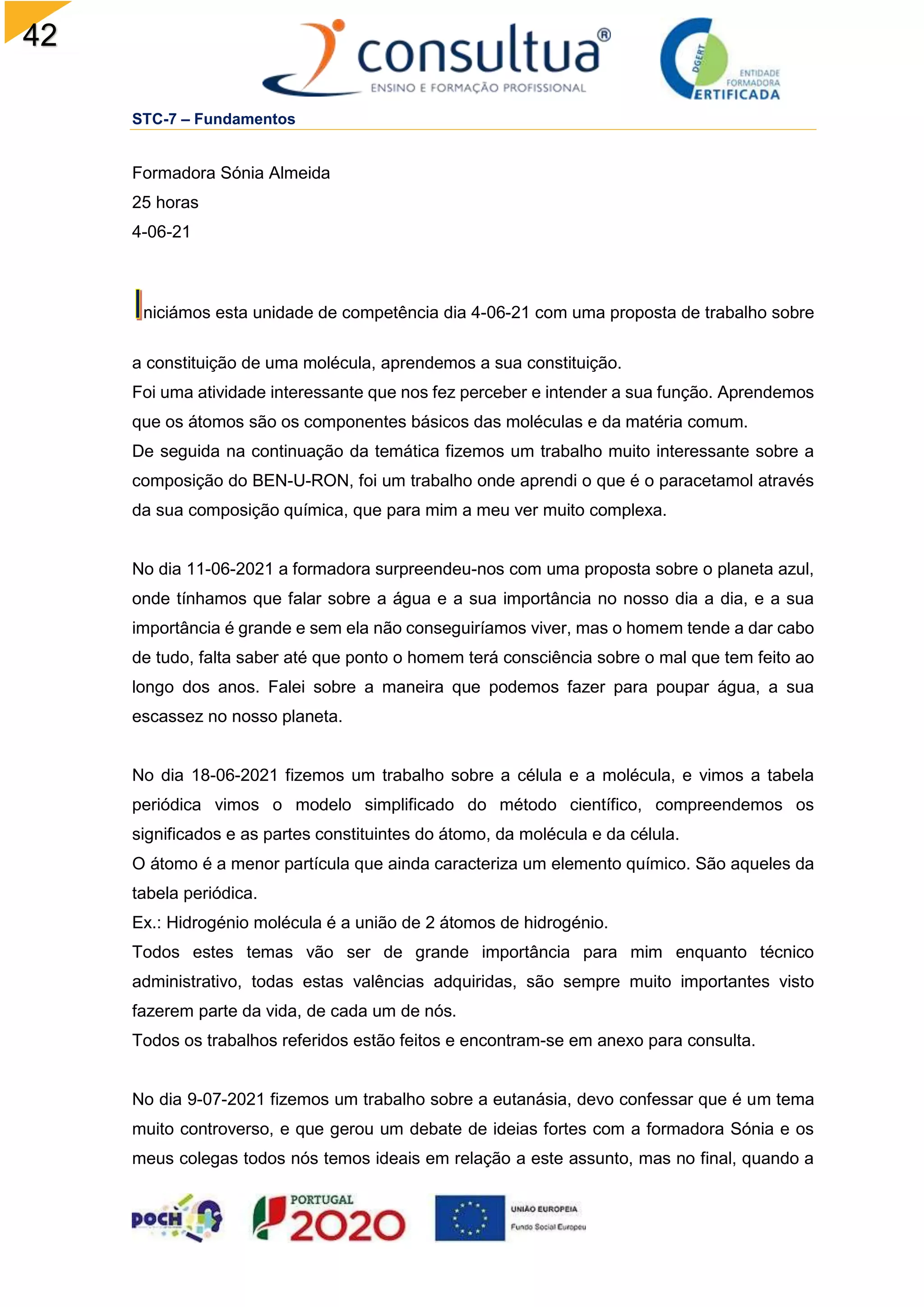 42
STC-7 – Fundamentos
Formadora Sónia Almeida
25 horas
4-06-21
niciámos esta unidade de competência dia 4-06-21 com uma proposta de trabalho sobre
a constituição de uma molécula, aprendemos a sua constituição.
Foi uma atividade interessante que nos fez perceber e intender a sua função. Aprendemos
que os átomos são os componentes básicos das moléculas e da matéria comum.
De seguida na continuação da temática fizemos um trabalho muito interessante sobre a
composição do BEN-U-RON, foi um trabalho onde aprendi o que é o paracetamol através
da sua composição química, que para mim a meu ver muito complexa.
No dia 11-06-2021 a formadora surpreendeu-nos com uma proposta sobre o planeta azul,
onde tínhamos que falar sobre a água e a sua importância no nosso dia a dia, e a sua
importância é grande e sem ela não conseguiríamos viver, mas o homem tende a dar cabo
de tudo, falta saber até que ponto o homem terá consciência sobre o mal que tem feito ao
longo dos anos. Falei sobre a maneira que podemos fazer para poupar água, a sua
escassez no nosso planeta.
No dia 18-06-2021 fizemos um trabalho sobre a célula e a molécula, e vimos a tabela
periódica vimos o modelo simplificado do método científico, compreendemos os
significados e as partes constituintes do átomo, da molécula e da célula.
O átomo é a menor partícula que ainda caracteriza um elemento químico. São aqueles da
tabela periódica.
Ex.: Hidrogénio molécula é a união de 2 átomos de hidrogénio.
Todos estes temas vão ser de grande importância para mim enquanto técnico
administrativo, todas estas valências adquiridas, são sempre muito importantes visto
fazerem parte da vida, de cada um de nós.
Todos os trabalhos referidos estão feitos e encontram-se em anexo para consulta.
No dia 9-07-2021 fizemos um trabalho sobre a eutanásia, devo confessar que é um tema
muito controverso, e que gerou um debate de ideias fortes com a formadora Sónia e os
meus colegas todos nós temos ideais em relação a este assunto, mas no final, quando a
 