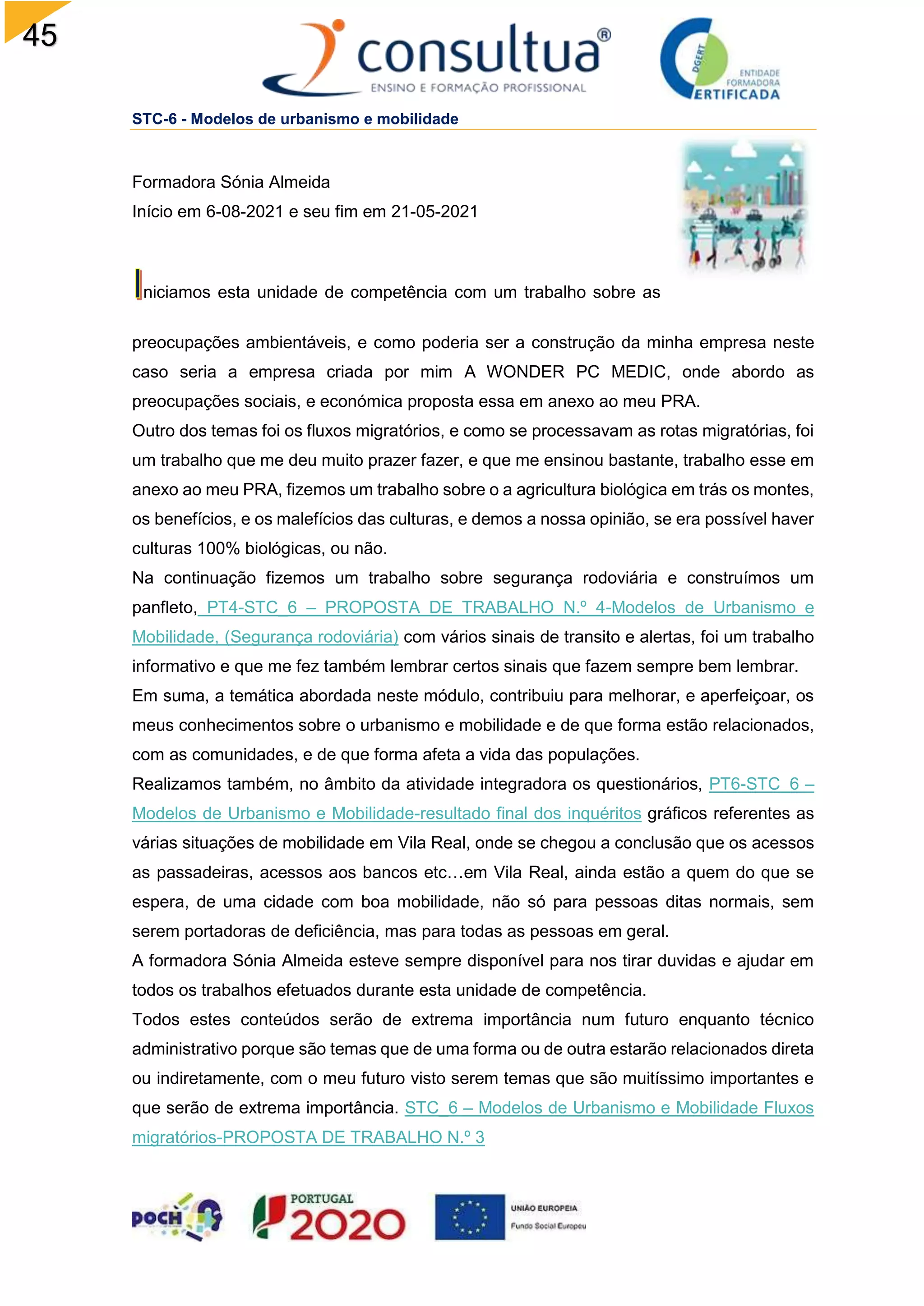 45
STC-6 - Modelos de urbanismo e mobilidade
Formadora Sónia Almeida
Início em 6-08-2021 e seu fim em 21-05-2021
niciamos esta unidade de competência com um trabalho sobre as
preocupações ambientáveis, e como poderia ser a construção da minha empresa neste
caso seria a empresa criada por mim A WONDER PC MEDIC, onde abordo as
preocupações sociais, e económica proposta essa em anexo ao meu PRA.
Outro dos temas foi os fluxos migratórios, e como se processavam as rotas migratórias, foi
um trabalho que me deu muito prazer fazer, e que me ensinou bastante, trabalho esse em
anexo ao meu PRA, fizemos um trabalho sobre o a agricultura biológica em trás os montes,
os benefícios, e os malefícios das culturas, e demos a nossa opinião, se era possível haver
culturas 100% biológicas, ou não.
Na continuação fizemos um trabalho sobre segurança rodoviária e construímos um
panfleto, PT4-STC_6 – PROPOSTA DE TRABALHO N.º 4-Modelos de Urbanismo e
Mobilidade, (Segurança rodoviária) com vários sinais de transito e alertas, foi um trabalho
informativo e que me fez também lembrar certos sinais que fazem sempre bem lembrar.
Em suma, a temática abordada neste módulo, contribuiu para melhorar, e aperfeiçoar, os
meus conhecimentos sobre o urbanismo e mobilidade e de que forma estão relacionados,
com as comunidades, e de que forma afeta a vida das populações.
Realizamos também, no âmbito da atividade integradora os questionários, PT6-STC_6 –
Modelos de Urbanismo e Mobilidade-resultado final dos inquéritos gráficos referentes as
várias situações de mobilidade em Vila Real, onde se chegou a conclusão que os acessos
as passadeiras, acessos aos bancos etc…em Vila Real, ainda estão a quem do que se
espera, de uma cidade com boa mobilidade, não só para pessoas ditas normais, sem
serem portadoras de deficiência, mas para todas as pessoas em geral.
A formadora Sónia Almeida esteve sempre disponível para nos tirar duvidas e ajudar em
todos os trabalhos efetuados durante esta unidade de competência.
Todos estes conteúdos serão de extrema importância num futuro enquanto técnico
administrativo porque são temas que de uma forma ou de outra estarão relacionados direta
ou indiretamente, com o meu futuro visto serem temas que são muitíssimo importantes e
que serão de extrema importância. STC_6 – Modelos de Urbanismo e Mobilidade Fluxos
migratórios-PROPOSTA DE TRABALHO N.º 3
 