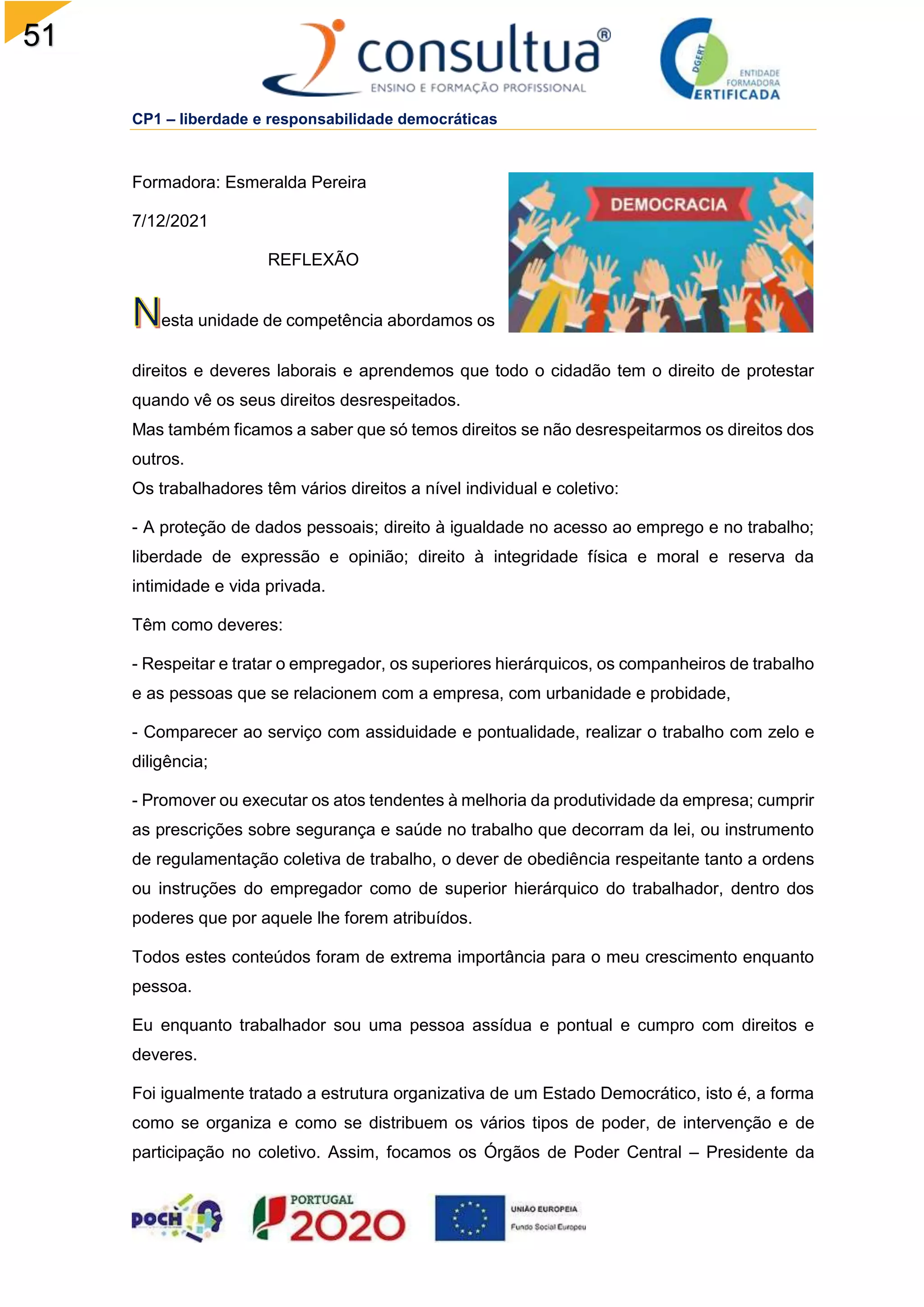 51
CP1 – liberdade e responsabilidade democráticas
Formadora: Esmeralda Pereira
7/12/2021
REFLEXÃO
esta unidade de competência abordamos os
direitos e deveres laborais e aprendemos que todo o cidadão tem o direito de protestar
quando vê os seus direitos desrespeitados.
Mas também ficamos a saber que só temos direitos se não desrespeitarmos os direitos dos
outros.
Os trabalhadores têm vários direitos a nível individual e coletivo:
- A proteção de dados pessoais; direito à igualdade no acesso ao emprego e no trabalho;
liberdade de expressão e opinião; direito à integridade física e moral e reserva da
intimidade e vida privada.
Têm como deveres:
- Respeitar e tratar o empregador, os superiores hierárquicos, os companheiros de trabalho
e as pessoas que se relacionem com a empresa, com urbanidade e probidade,
- Comparecer ao serviço com assiduidade e pontualidade, realizar o trabalho com zelo e
diligência;
- Promover ou executar os atos tendentes à melhoria da produtividade da empresa; cumprir
as prescrições sobre segurança e saúde no trabalho que decorram da lei, ou instrumento
de regulamentação coletiva de trabalho, o dever de obediência respeitante tanto a ordens
ou instruções do empregador como de superior hierárquico do trabalhador, dentro dos
poderes que por aquele lhe forem atribuídos.
Todos estes conteúdos foram de extrema importância para o meu crescimento enquanto
pessoa.
Eu enquanto trabalhador sou uma pessoa assídua e pontual e cumpro com direitos e
deveres.
Foi igualmente tratado a estrutura organizativa de um Estado Democrático, isto é, a forma
como se organiza e como se distribuem os vários tipos de poder, de intervenção e de
participação no coletivo. Assim, focamos os Órgãos de Poder Central – Presidente da
 