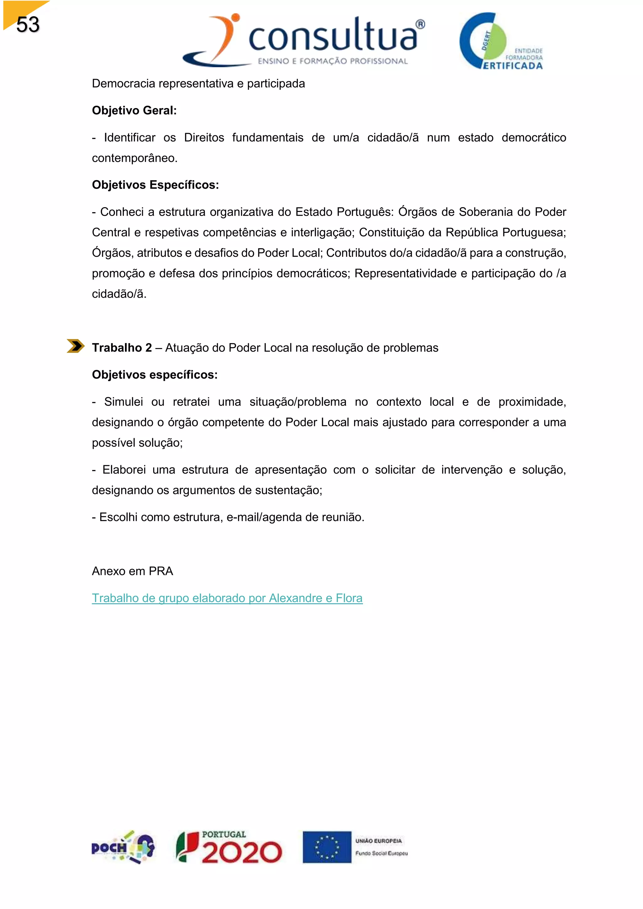 53
Democracia representativa e participada
Objetivo Geral:
- Identificar os Direitos fundamentais de um/a cidadão/ã num estado democrático
contemporâneo.
Objetivos Específicos:
- Conheci a estrutura organizativa do Estado Português: Órgãos de Soberania do Poder
Central e respetivas competências e interligação; Constituição da República Portuguesa;
Órgãos, atributos e desafios do Poder Local; Contributos do/a cidadão/ã para a construção,
promoção e defesa dos princípios democráticos; Representatividade e participação do /a
cidadão/ã.
Trabalho 2 – Atuação do Poder Local na resolução de problemas
Objetivos específicos:
- Simulei ou retratei uma situação/problema no contexto local e de proximidade,
designando o órgão competente do Poder Local mais ajustado para corresponder a uma
possível solução;
- Elaborei uma estrutura de apresentação com o solicitar de intervenção e solução,
designando os argumentos de sustentação;
- Escolhi como estrutura, e-mail/agenda de reunião.
Anexo em PRA
Trabalho de grupo elaborado por Alexandre e Flora
 