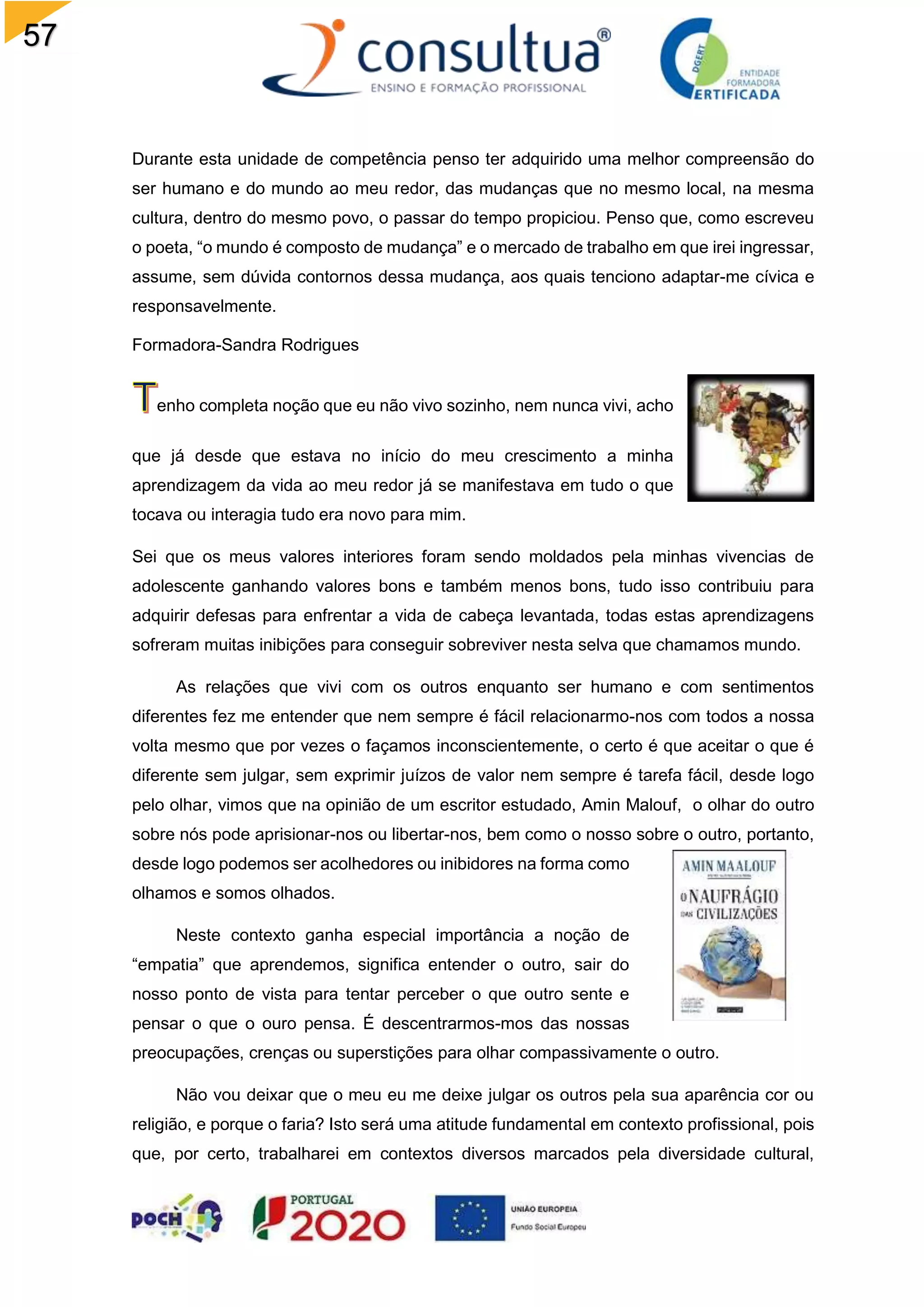 57
Durante esta unidade de competência penso ter adquirido uma melhor compreensão do
ser humano e do mundo ao meu redor, das mudanças que no mesmo local, na mesma
cultura, dentro do mesmo povo, o passar do tempo propiciou. Penso que, como escreveu
o poeta, “o mundo é composto de mudança” e o mercado de trabalho em que irei ingressar,
assume, sem dúvida contornos dessa mudança, aos quais tenciono adaptar-me cívica e
responsavelmente.
Formadora-Sandra Rodrigues
enho completa noção que eu não vivo sozinho, nem nunca vivi, acho
que já desde que estava no início do meu crescimento a minha
aprendizagem da vida ao meu redor já se manifestava em tudo o que
tocava ou interagia tudo era novo para mim.
Sei que os meus valores interiores foram sendo moldados pela minhas vivencias de
adolescente ganhando valores bons e também menos bons, tudo isso contribuiu para
adquirir defesas para enfrentar a vida de cabeça levantada, todas estas aprendizagens
sofreram muitas inibições para conseguir sobreviver nesta selva que chamamos mundo.
As relações que vivi com os outros enquanto ser humano e com sentimentos
diferentes fez me entender que nem sempre é fácil relacionarmo-nos com todos a nossa
volta mesmo que por vezes o façamos inconscientemente, o certo é que aceitar o que é
diferente sem julgar, sem exprimir juízos de valor nem sempre é tarefa fácil, desde logo
pelo olhar, vimos que na opinião de um escritor estudado, Amin Malouf, o olhar do outro
sobre nós pode aprisionar-nos ou libertar-nos, bem como o nosso sobre o outro, portanto,
desde logo podemos ser acolhedores ou inibidores na forma como
olhamos e somos olhados.
Neste contexto ganha especial importância a noção de
“empatia” que aprendemos, significa entender o outro, sair do
nosso ponto de vista para tentar perceber o que outro sente e
pensar o que o ouro pensa. É descentrarmos-mos das nossas
preocupações, crenças ou superstições para olhar compassivamente o outro.
Não vou deixar que o meu eu me deixe julgar os outros pela sua aparência cor ou
religião, e porque o faria? Isto será uma atitude fundamental em contexto profissional, pois
que, por certo, trabalharei em contextos diversos marcados pela diversidade cultural,
 