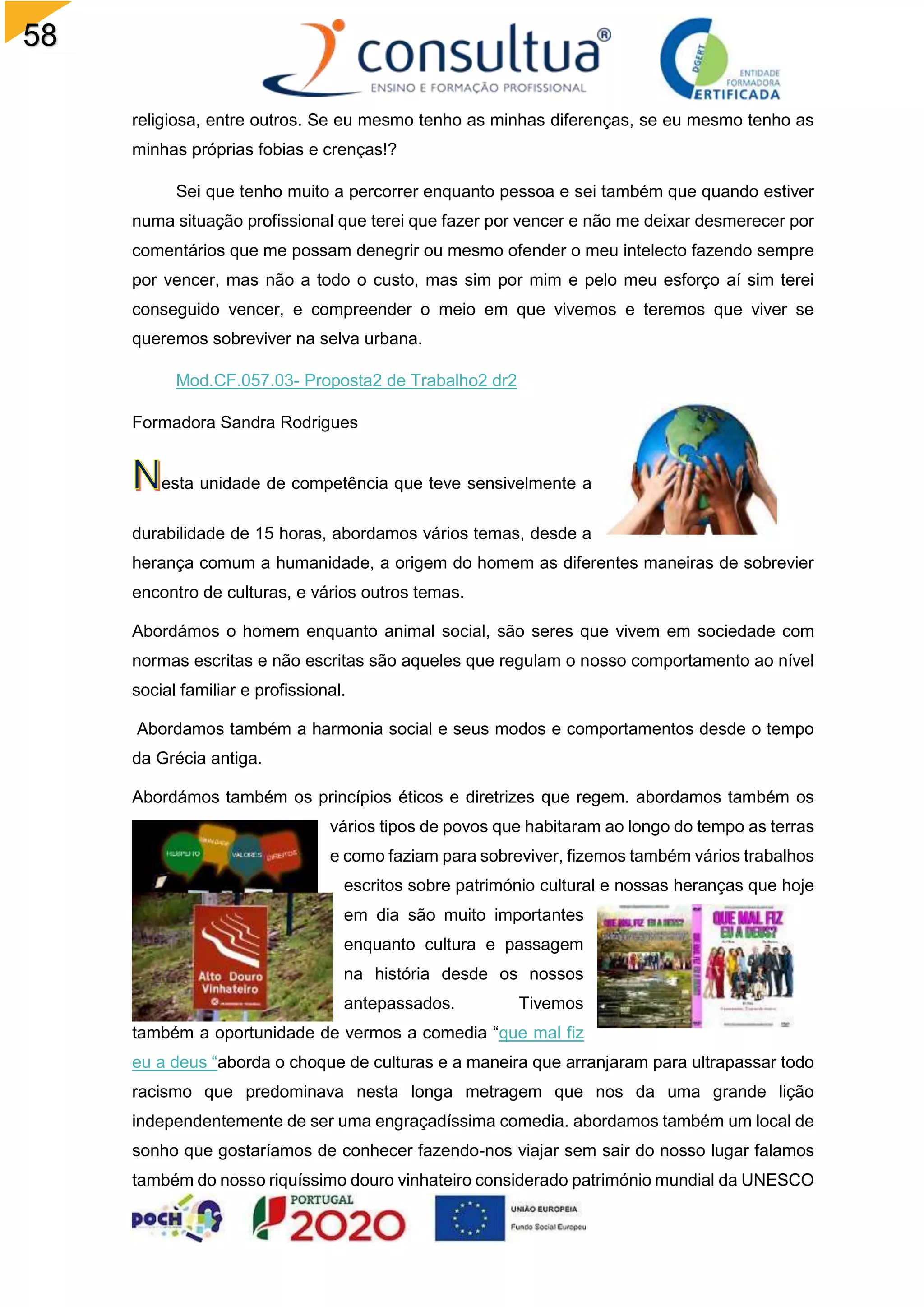 58
religiosa, entre outros. Se eu mesmo tenho as minhas diferenças, se eu mesmo tenho as
minhas próprias fobias e crenças!?
Sei que tenho muito a percorrer enquanto pessoa e sei também que quando estiver
numa situação profissional que terei que fazer por vencer e não me deixar desmerecer por
comentários que me possam denegrir ou mesmo ofender o meu intelecto fazendo sempre
por vencer, mas não a todo o custo, mas sim por mim e pelo meu esforço aí sim terei
conseguido vencer, e compreender o meio em que vivemos e teremos que viver se
queremos sobreviver na selva urbana.
Mod.CF.057.03- Proposta2 de Trabalho2 dr2
Formadora Sandra Rodrigues
esta unidade de competência que teve sensivelmente a
durabilidade de 15 horas, abordamos vários temas, desde a
herança comum a humanidade, a origem do homem as diferentes maneiras de sobrevier
encontro de culturas, e vários outros temas.
Abordámos o homem enquanto animal social, são seres que vivem em sociedade com
normas escritas e não escritas são aqueles que regulam o nosso comportamento ao nível
social familiar e profissional.
Abordamos também a harmonia social e seus modos e comportamentos desde o tempo
da Grécia antiga.
Abordámos também os princípios éticos e diretrizes que regem. abordamos também os
vários tipos de povos que habitaram ao longo do tempo as terras
e como faziam para sobreviver, fizemos também vários trabalhos
escritos sobre património cultural e nossas heranças que hoje
em dia são muito importantes
enquanto cultura e passagem
na história desde os nossos
antepassados. Tivemos
também a oportunidade de vermos a comedia “que mal fiz
eu a deus “aborda o choque de culturas e a maneira que arranjaram para ultrapassar todo
racismo que predominava nesta longa metragem que nos da uma grande lição
independentemente de ser uma engraçadíssima comedia. abordamos também um local de
sonho que gostaríamos de conhecer fazendo-nos viajar sem sair do nosso lugar falamos
também do nosso riquíssimo douro vinhateiro considerado património mundial da UNESCO
 