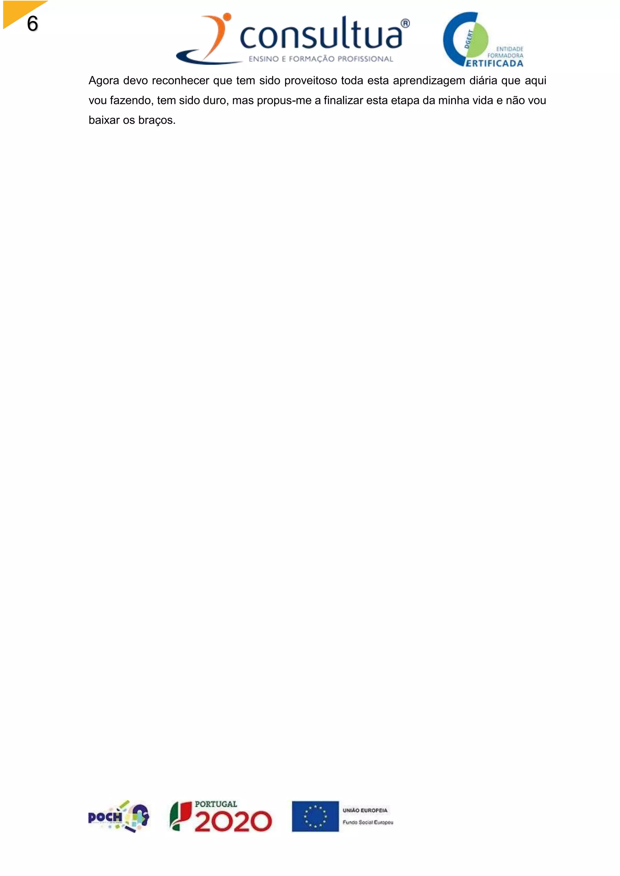 6
Agora devo reconhecer que tem sido proveitoso toda esta aprendizagem diária que aqui
vou fazendo, tem sido duro, mas propus-me a finalizar esta etapa da minha vida e não vou
baixar os braços.
 