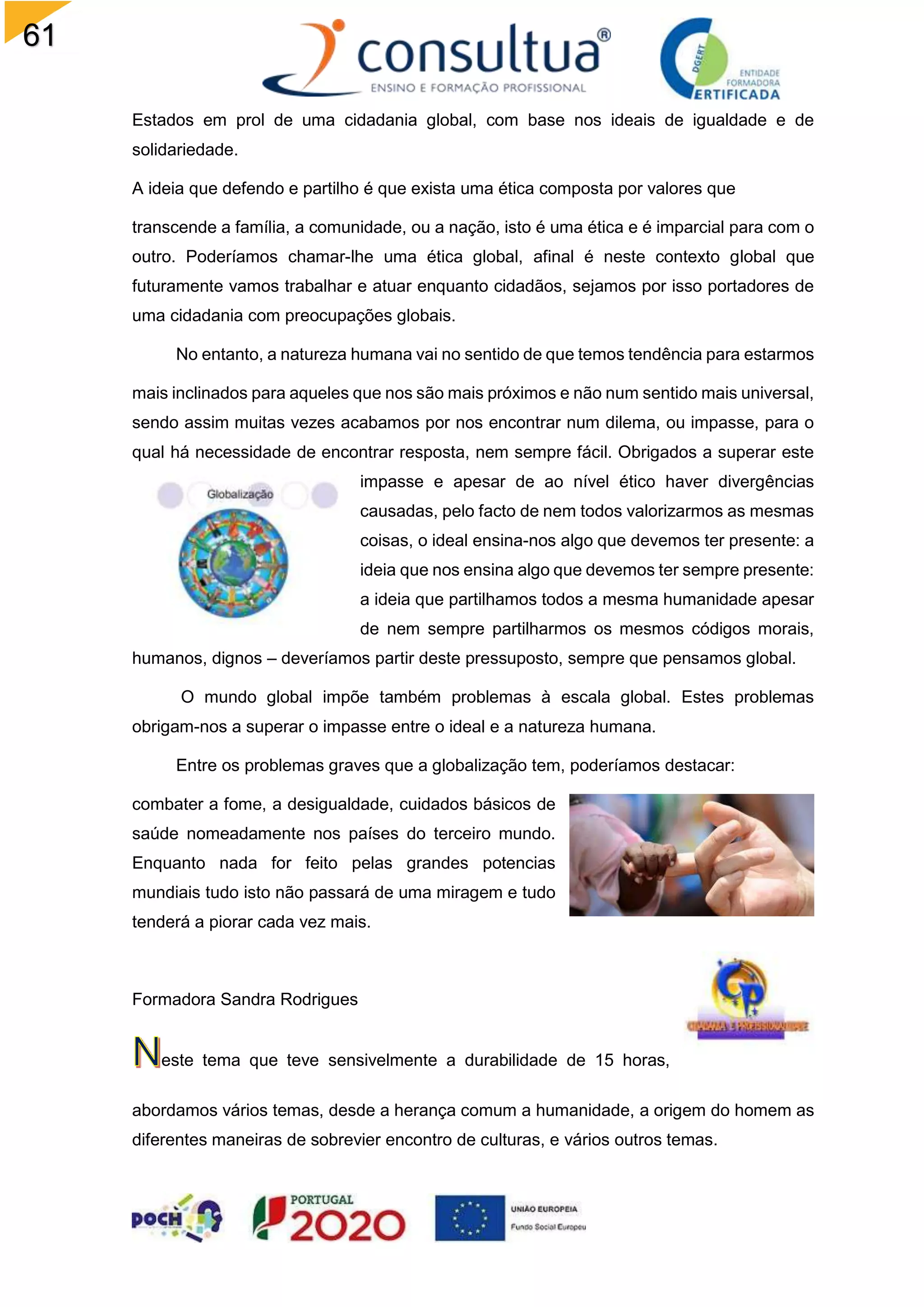 61
Estados em prol de uma cidadania global, com base nos ideais de igualdade e de
solidariedade.
A ideia que defendo e partilho é que exista uma ética composta por valores que
transcende a família, a comunidade, ou a nação, isto é uma ética e é imparcial para com o
outro. Poderíamos chamar-lhe uma ética global, afinal é neste contexto global que
futuramente vamos trabalhar e atuar enquanto cidadãos, sejamos por isso portadores de
uma cidadania com preocupações globais.
No entanto, a natureza humana vai no sentido de que temos tendência para estarmos
mais inclinados para aqueles que nos são mais próximos e não num sentido mais universal,
sendo assim muitas vezes acabamos por nos encontrar num dilema, ou impasse, para o
qual há necessidade de encontrar resposta, nem sempre fácil. Obrigados a superar este
impasse e apesar de ao nível ético haver divergências
causadas, pelo facto de nem todos valorizarmos as mesmas
coisas, o ideal ensina-nos algo que devemos ter presente: a
ideia que nos ensina algo que devemos ter sempre presente:
a ideia que partilhamos todos a mesma humanidade apesar
de nem sempre partilharmos os mesmos códigos morais,
humanos, dignos – deveríamos partir deste pressuposto, sempre que pensamos global.
O mundo global impõe também problemas à escala global. Estes problemas
obrigam-nos a superar o impasse entre o ideal e a natureza humana.
Entre os problemas graves que a globalização tem, poderíamos destacar:
combater a fome, a desigualdade, cuidados básicos de
saúde nomeadamente nos países do terceiro mundo.
Enquanto nada for feito pelas grandes potencias
mundiais tudo isto não passará de uma miragem e tudo
tenderá a piorar cada vez mais.
Formadora Sandra Rodrigues
este tema que teve sensivelmente a durabilidade de 15 horas,
abordamos vários temas, desde a herança comum a humanidade, a origem do homem as
diferentes maneiras de sobrevier encontro de culturas, e vários outros temas.
 