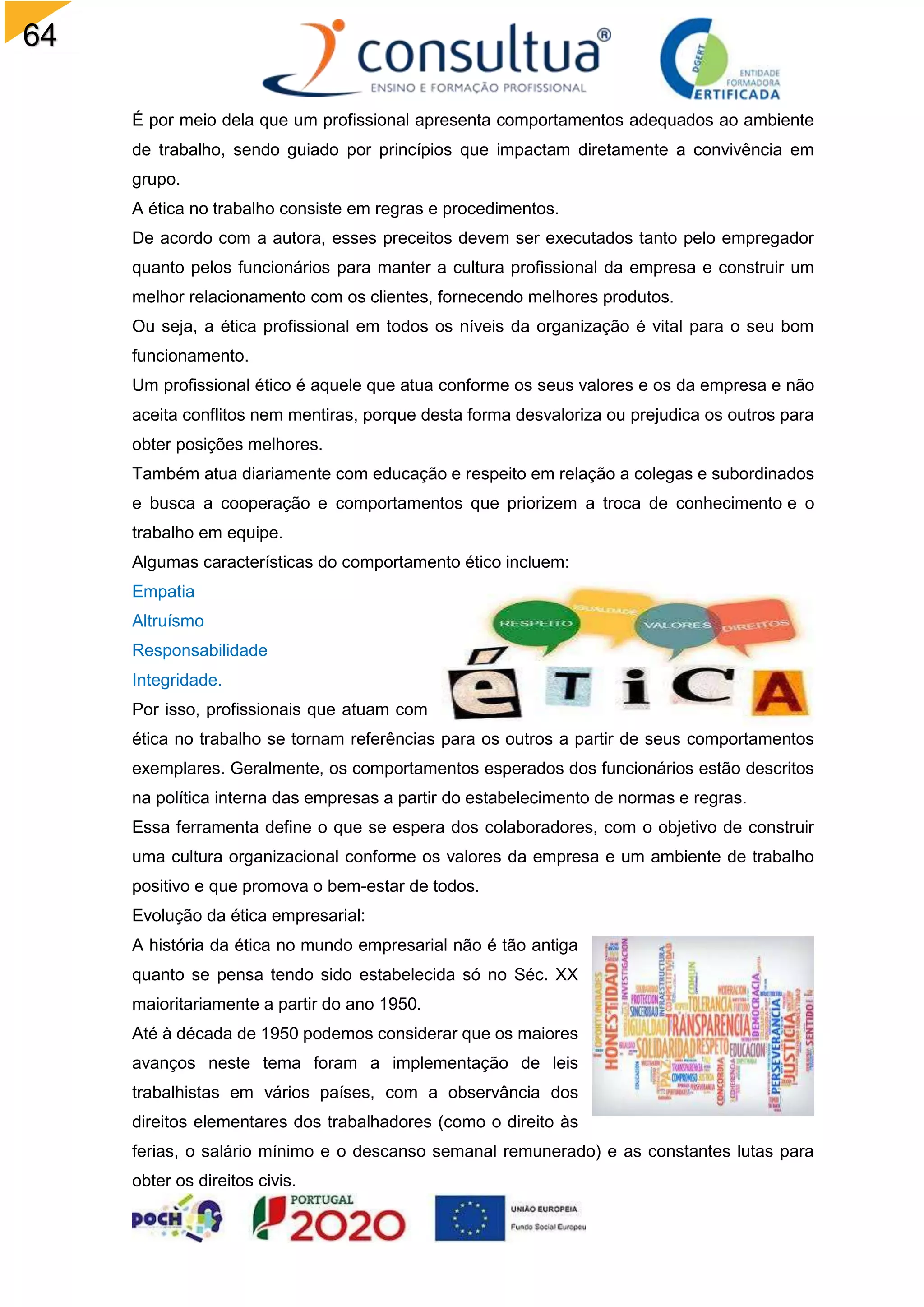 64
É por meio dela que um profissional apresenta comportamentos adequados ao ambiente
de trabalho, sendo guiado por princípios que impactam diretamente a convivência em
grupo.
A ética no trabalho consiste em regras e procedimentos.
De acordo com a autora, esses preceitos devem ser executados tanto pelo empregador
quanto pelos funcionários para manter a cultura profissional da empresa e construir um
melhor relacionamento com os clientes, fornecendo melhores produtos.
Ou seja, a ética profissional em todos os níveis da organização é vital para o seu bom
funcionamento.
Um profissional ético é aquele que atua conforme os seus valores e os da empresa e não
aceita conflitos nem mentiras, porque desta forma desvaloriza ou prejudica os outros para
obter posições melhores.
Também atua diariamente com educação e respeito em relação a colegas e subordinados
e busca a cooperação e comportamentos que priorizem a troca de conhecimento e o
trabalho em equipe.
Algumas características do comportamento ético incluem:
Empatia
Altruísmo
Responsabilidade
Integridade.
Por isso, profissionais que atuam com
ética no trabalho se tornam referências para os outros a partir de seus comportamentos
exemplares. Geralmente, os comportamentos esperados dos funcionários estão descritos
na política interna das empresas a partir do estabelecimento de normas e regras.
Essa ferramenta define o que se espera dos colaboradores, com o objetivo de construir
uma cultura organizacional conforme os valores da empresa e um ambiente de trabalho
positivo e que promova o bem-estar de todos.
Evolução da ética empresarial:
A história da ética no mundo empresarial não é tão antiga
quanto se pensa tendo sido estabelecida só no Séc. XX
maioritariamente a partir do ano 1950.
Até à década de 1950 podemos considerar que os maiores
avanços neste tema foram a implementação de leis
trabalhistas em vários países, com a observância dos
direitos elementares dos trabalhadores (como o direito às
ferias, o salário mínimo e o descanso semanal remunerado) e as constantes lutas para
obter os direitos civis.
 