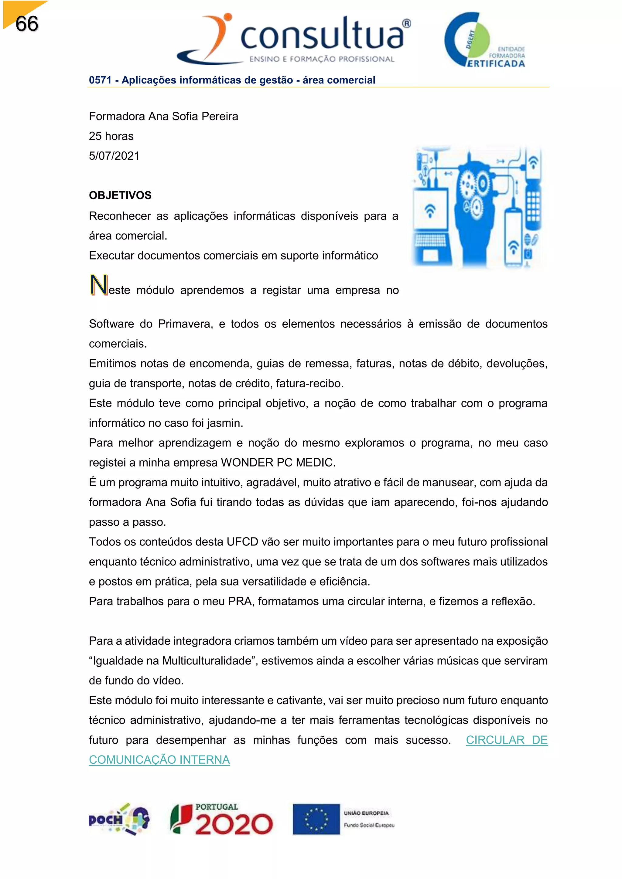 66
0571 - Aplicações informáticas de gestão - área comercial
Formadora Ana Sofia Pereira
25 horas
5/07/2021
OBJETIVOS
Reconhecer as aplicações informáticas disponíveis para a
área comercial.
Executar documentos comerciais em suporte informático
este módulo aprendemos a registar uma empresa no
Software do Primavera, e todos os elementos necessários à emissão de documentos
comerciais.
Emitimos notas de encomenda, guias de remessa, faturas, notas de débito, devoluções,
guia de transporte, notas de crédito, fatura-recibo.
Este módulo teve como principal objetivo, a noção de como trabalhar com o programa
informático no caso foi jasmin.
Para melhor aprendizagem e noção do mesmo exploramos o programa, no meu caso
registei a minha empresa WONDER PC MEDIC.
É um programa muito intuitivo, agradável, muito atrativo e fácil de manusear, com ajuda da
formadora Ana Sofia fui tirando todas as dúvidas que iam aparecendo, foi-nos ajudando
passo a passo.
Todos os conteúdos desta UFCD vão ser muito importantes para o meu futuro profissional
enquanto técnico administrativo, uma vez que se trata de um dos softwares mais utilizados
e postos em prática, pela sua versatilidade e eficiência.
Para trabalhos para o meu PRA, formatamos uma circular interna, e fizemos a reflexão.
Para a atividade integradora criamos também um vídeo para ser apresentado na exposição
“Igualdade na Multiculturalidade”, estivemos ainda a escolher várias músicas que serviram
de fundo do vídeo.
Este módulo foi muito interessante e cativante, vai ser muito precioso num futuro enquanto
técnico administrativo, ajudando-me a ter mais ferramentas tecnológicas disponíveis no
futuro para desempenhar as minhas funções com mais sucesso. CIRCULAR DE
COMUNICAÇÃO INTERNA
 
