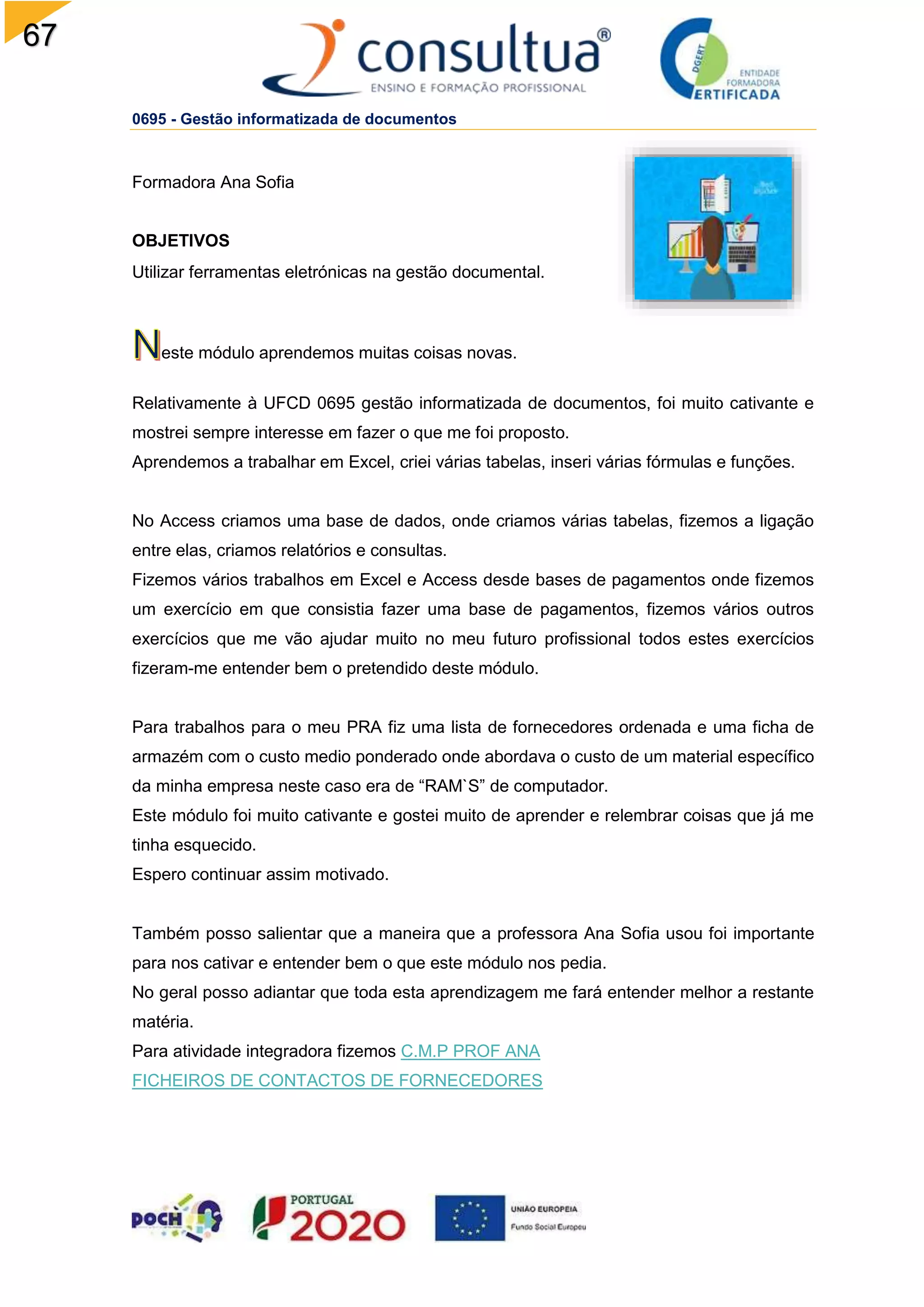 67
0695 - Gestão informatizada de documentos
Formadora Ana Sofia
OBJETIVOS
Utilizar ferramentas eletrónicas na gestão documental.
este módulo aprendemos muitas coisas novas.
Relativamente à UFCD 0695 gestão informatizada de documentos, foi muito cativante e
mostrei sempre interesse em fazer o que me foi proposto.
Aprendemos a trabalhar em Excel, criei várias tabelas, inseri várias fórmulas e funções.
No Access criamos uma base de dados, onde criamos várias tabelas, fizemos a ligação
entre elas, criamos relatórios e consultas.
Fizemos vários trabalhos em Excel e Access desde bases de pagamentos onde fizemos
um exercício em que consistia fazer uma base de pagamentos, fizemos vários outros
exercícios que me vão ajudar muito no meu futuro profissional todos estes exercícios
fizeram-me entender bem o pretendido deste módulo.
Para trabalhos para o meu PRA fiz uma lista de fornecedores ordenada e uma ficha de
armazém com o custo medio ponderado onde abordava o custo de um material específico
da minha empresa neste caso era de “RAM`S” de computador.
Este módulo foi muito cativante e gostei muito de aprender e relembrar coisas que já me
tinha esquecido.
Espero continuar assim motivado.
Também posso salientar que a maneira que a professora Ana Sofia usou foi importante
para nos cativar e entender bem o que este módulo nos pedia.
No geral posso adiantar que toda esta aprendizagem me fará entender melhor a restante
matéria.
Para atividade integradora fizemos C.M.P PROF ANA
FICHEIROS DE CONTACTOS DE FORNECEDORES
 