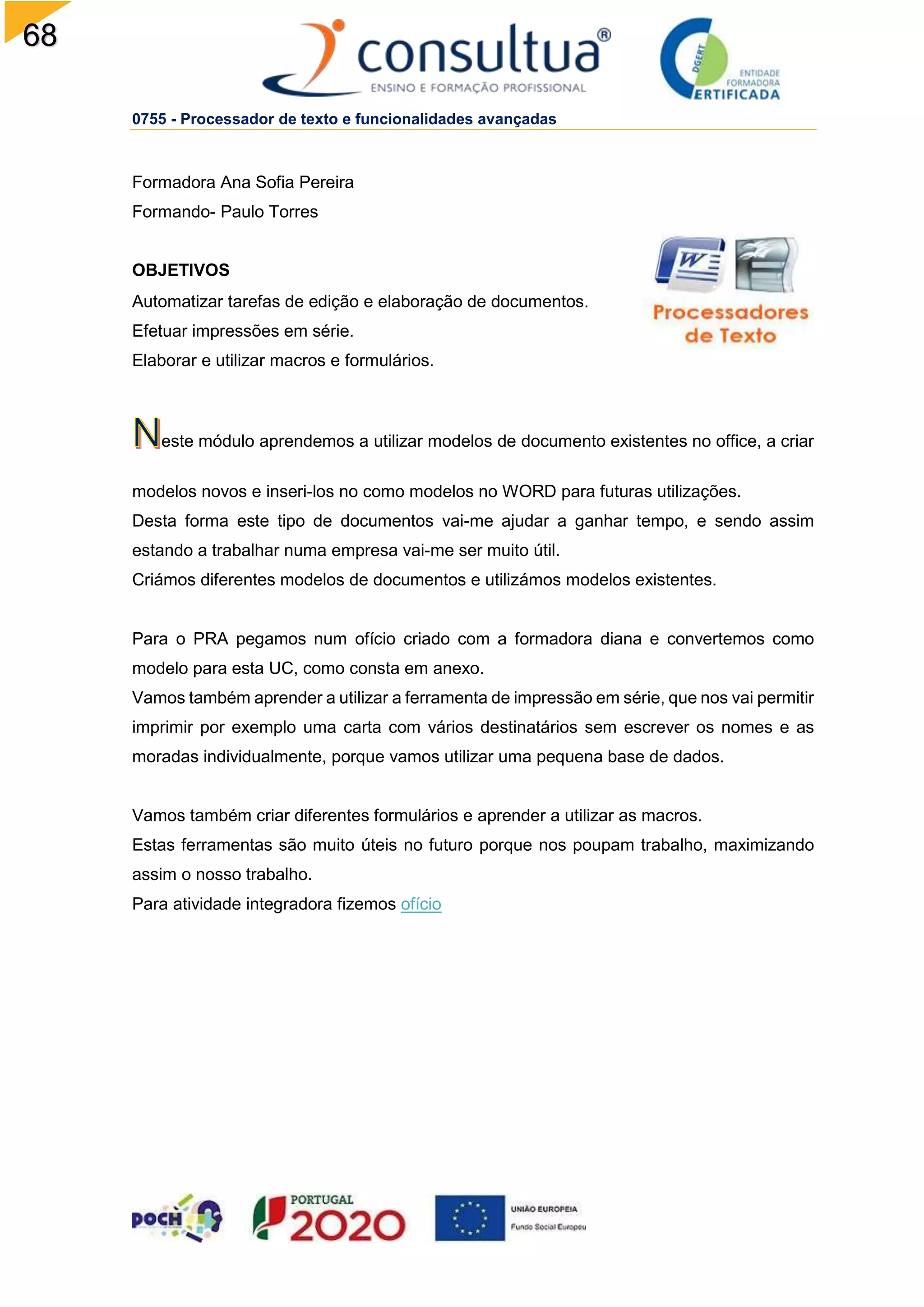 68
0755 - Processador de texto e funcionalidades avançadas
Formadora Ana Sofia Pereira
Formando- Paulo Torres
OBJETIVOS
Automatizar tarefas de edição e elaboração de documentos.
Efetuar impressões em série.
Elaborar e utilizar macros e formulários.
este módulo aprendemos a utilizar modelos de documento existentes no office, a criar
modelos novos e inseri-los no como modelos no WORD para futuras utilizações.
Desta forma este tipo de documentos vai-me ajudar a ganhar tempo, e sendo assim
estando a trabalhar numa empresa vai-me ser muito útil.
Criámos diferentes modelos de documentos e utilizámos modelos existentes.
Para o PRA pegamos num ofício criado com a formadora diana e convertemos como
modelo para esta UC, como consta em anexo.
Vamos também aprender a utilizar a ferramenta de impressão em série, que nos vai permitir
imprimir por exemplo uma carta com vários destinatários sem escrever os nomes e as
moradas individualmente, porque vamos utilizar uma pequena base de dados.
Vamos também criar diferentes formulários e aprender a utilizar as macros.
Estas ferramentas são muito úteis no futuro porque nos poupam trabalho, maximizando
assim o nosso trabalho.
Para atividade integradora fizemos ofício
 